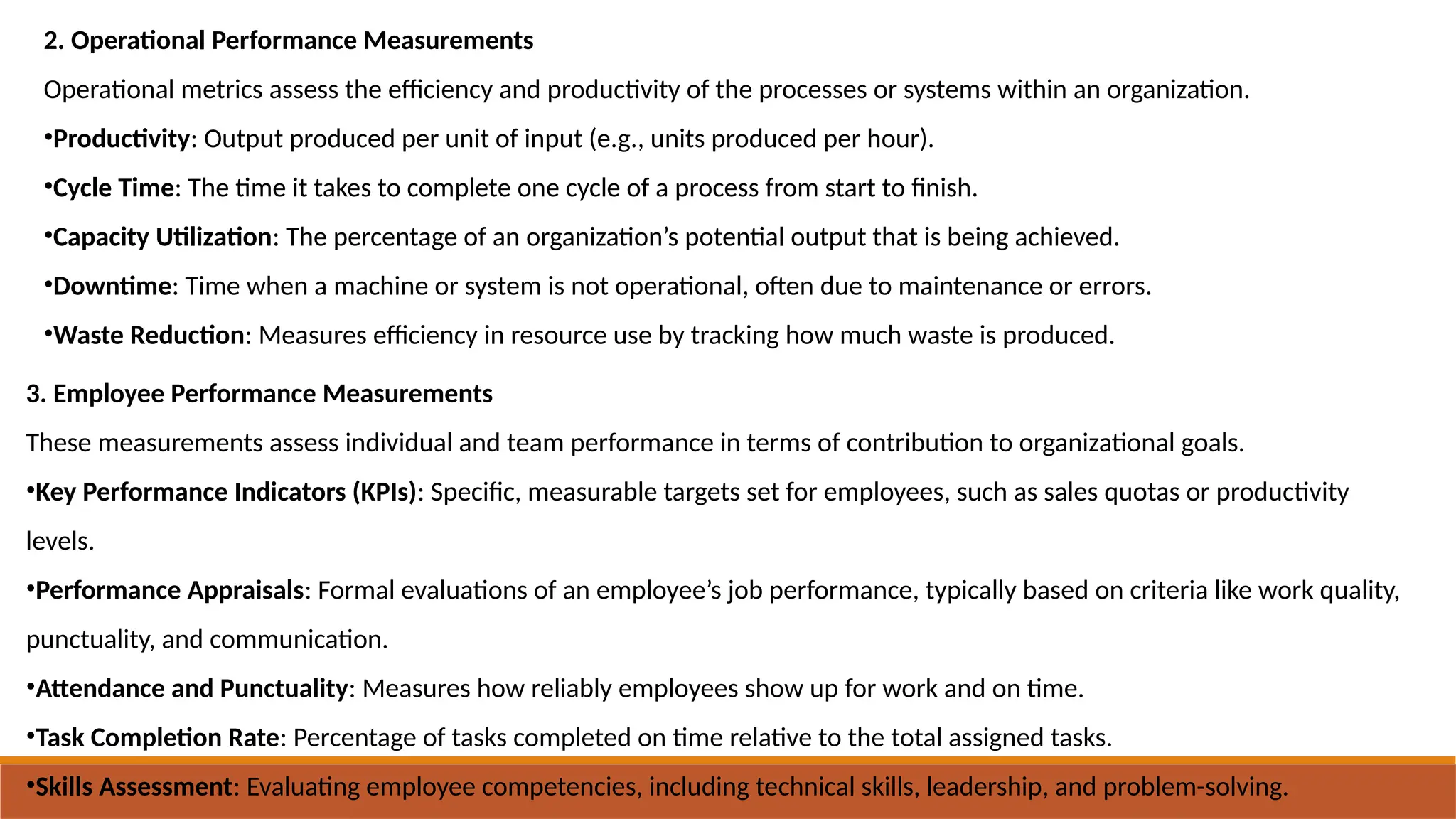 2. Operational Performance Measurements
Operational metrics assess the efficiency and productivity of the processes or systems within an organization.
•Productivity: Output produced per unit of input (e.g., units produced per hour).
•Cycle Time: The time it takes to complete one cycle of a process from start to finish.
•Capacity Utilization: The percentage of an organization’s potential output that is being achieved.
•Downtime: Time when a machine or system is not operational, often due to maintenance or errors.
•Waste Reduction: Measures efficiency in resource use by tracking how much waste is produced.
3. Employee Performance Measurements
These measurements assess individual and team performance in terms of contribution to organizational goals.
•Key Performance Indicators (KPIs): Specific, measurable targets set for employees, such as sales quotas or productivity
levels.
•Performance Appraisals: Formal evaluations of an employee’s job performance, typically based on criteria like work quality,
punctuality, and communication.
•Attendance and Punctuality: Measures how reliably employees show up for work and on time.
•Task Completion Rate: Percentage of tasks completed on time relative to the total assigned tasks.
•Skills Assessment: Evaluating employee competencies, including technical skills, leadership, and problem-solving.
 