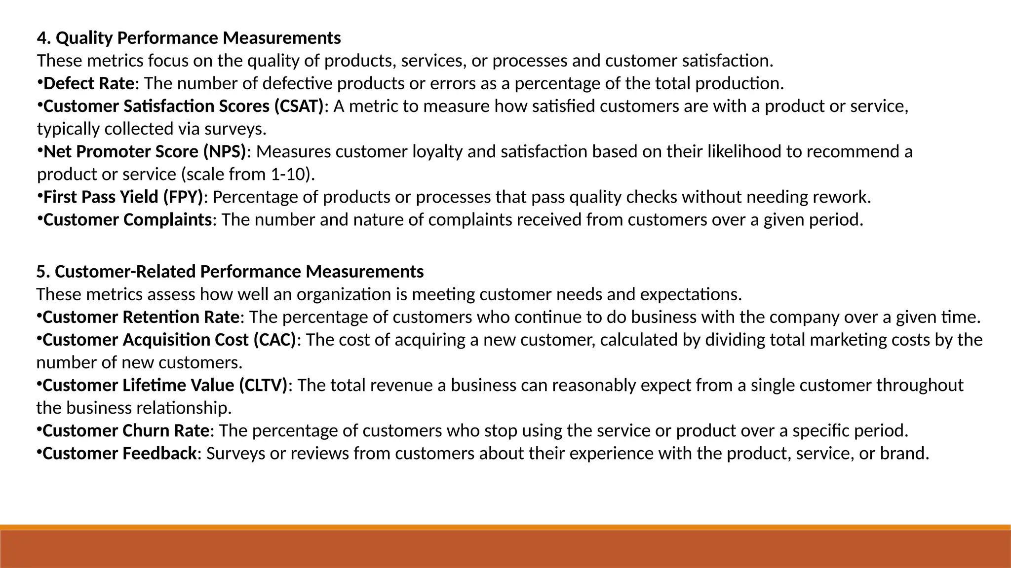 4. Quality Performance Measurements
These metrics focus on the quality of products, services, or processes and customer satisfaction.
•Defect Rate: The number of defective products or errors as a percentage of the total production.
•Customer Satisfaction Scores (CSAT): A metric to measure how satisfied customers are with a product or service,
typically collected via surveys.
•Net Promoter Score (NPS): Measures customer loyalty and satisfaction based on their likelihood to recommend a
product or service (scale from 1-10).
•First Pass Yield (FPY): Percentage of products or processes that pass quality checks without needing rework.
•Customer Complaints: The number and nature of complaints received from customers over a given period.
5. Customer-Related Performance Measurements
These metrics assess how well an organization is meeting customer needs and expectations.
•Customer Retention Rate: The percentage of customers who continue to do business with the company over a given time.
•Customer Acquisition Cost (CAC): The cost of acquiring a new customer, calculated by dividing total marketing costs by the
number of new customers.
•Customer Lifetime Value (CLTV): The total revenue a business can reasonably expect from a single customer throughout
the business relationship.
•Customer Churn Rate: The percentage of customers who stop using the service or product over a specific period.
•Customer Feedback: Surveys or reviews from customers about their experience with the product, service, or brand.
 