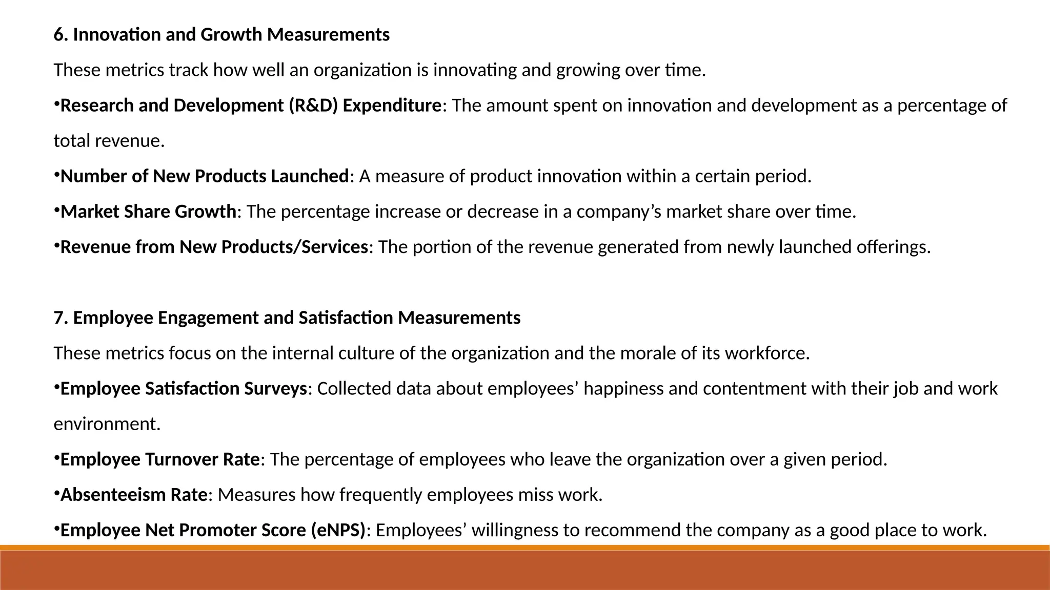 6. Innovation and Growth Measurements
These metrics track how well an organization is innovating and growing over time.
•Research and Development (R&D) Expenditure: The amount spent on innovation and development as a percentage of
total revenue.
•Number of New Products Launched: A measure of product innovation within a certain period.
•Market Share Growth: The percentage increase or decrease in a company’s market share over time.
•Revenue from New Products/Services: The portion of the revenue generated from newly launched offerings.
7. Employee Engagement and Satisfaction Measurements
These metrics focus on the internal culture of the organization and the morale of its workforce.
•Employee Satisfaction Surveys: Collected data about employees’ happiness and contentment with their job and work
environment.
•Employee Turnover Rate: The percentage of employees who leave the organization over a given period.
•Absenteeism Rate: Measures how frequently employees miss work.
•Employee Net Promoter Score (eNPS): Employees’ willingness to recommend the company as a good place to work.
 