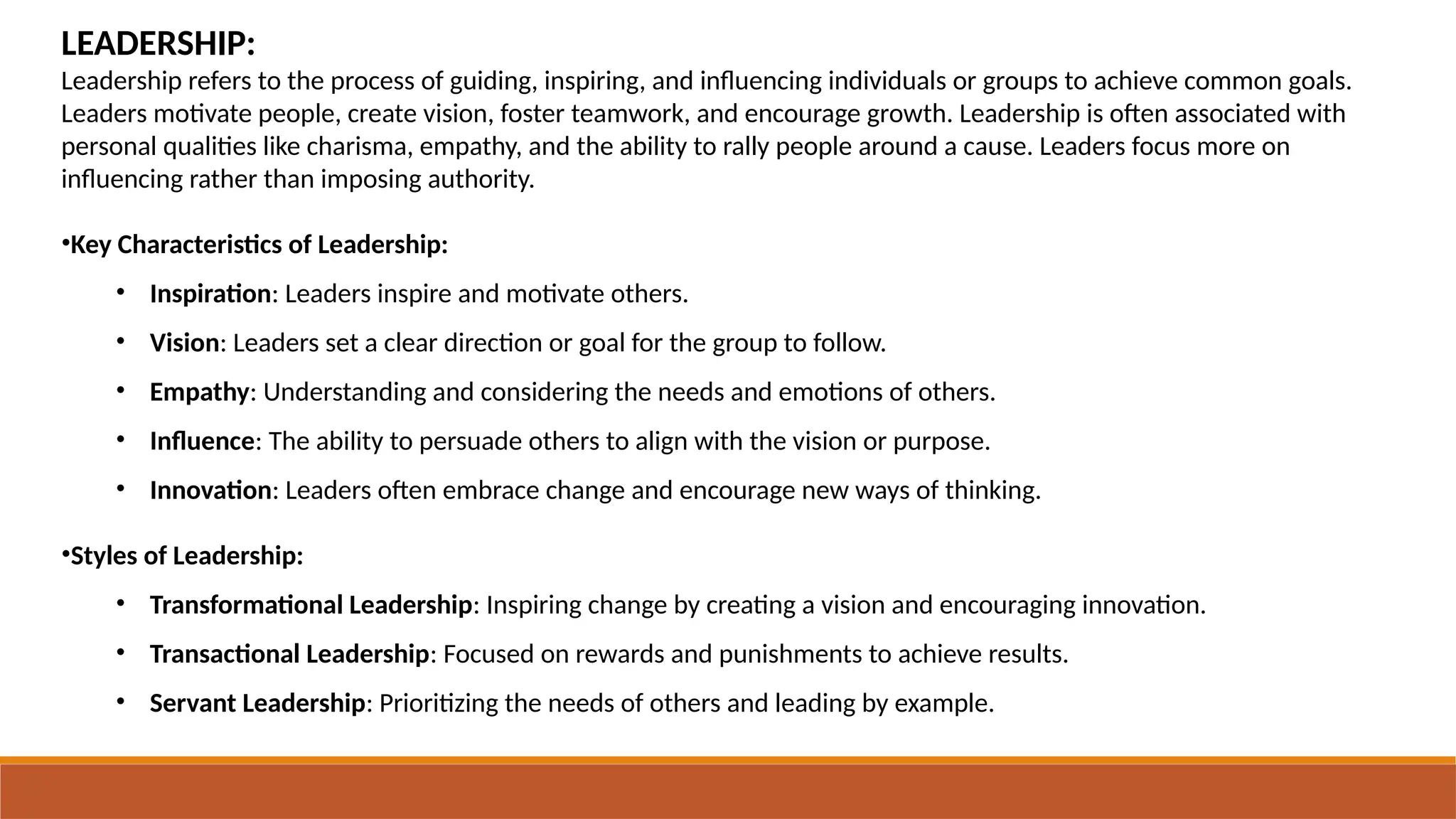 LEADERSHIP:
Leadership refers to the process of guiding, inspiring, and influencing individuals or groups to achieve common goals.
Leaders motivate people, create vision, foster teamwork, and encourage growth. Leadership is often associated with
personal qualities like charisma, empathy, and the ability to rally people around a cause. Leaders focus more on
influencing rather than imposing authority.
•Key Characteristics of Leadership:
• Inspiration: Leaders inspire and motivate others.
• Vision: Leaders set a clear direction or goal for the group to follow.
• Empathy: Understanding and considering the needs and emotions of others.
• Influence: The ability to persuade others to align with the vision or purpose.
• Innovation: Leaders often embrace change and encourage new ways of thinking.
•Styles of Leadership:
• Transformational Leadership: Inspiring change by creating a vision and encouraging innovation.
• Transactional Leadership: Focused on rewards and punishments to achieve results.
• Servant Leadership: Prioritizing the needs of others and leading by example.
 