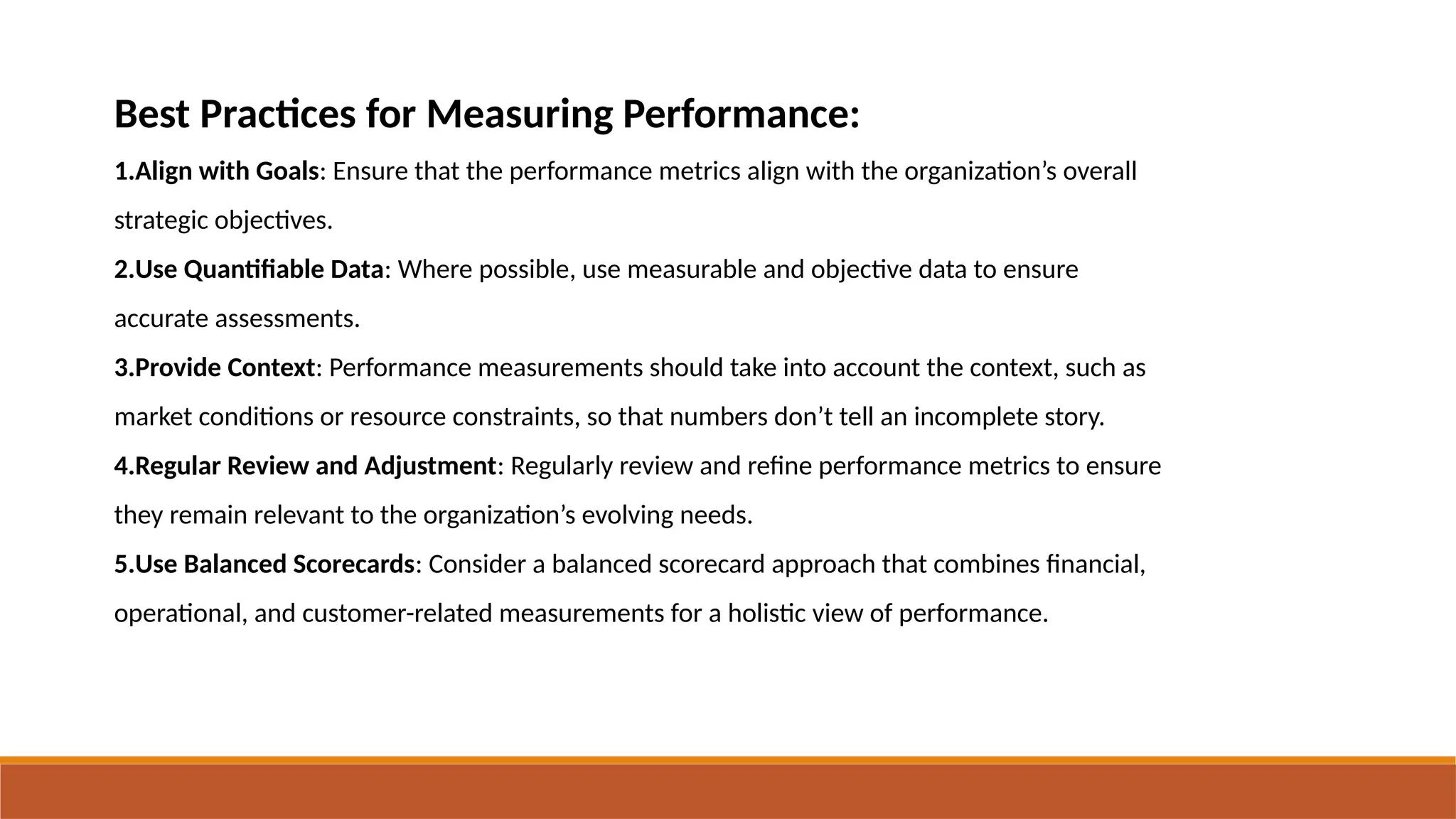 Best Practices for Measuring Performance:
1.Align with Goals: Ensure that the performance metrics align with the organization’s overall
strategic objectives.
2.Use Quantifiable Data: Where possible, use measurable and objective data to ensure
accurate assessments.
3.Provide Context: Performance measurements should take into account the context, such as
market conditions or resource constraints, so that numbers don’t tell an incomplete story.
4.Regular Review and Adjustment: Regularly review and refine performance metrics to ensure
they remain relevant to the organization’s evolving needs.
5.Use Balanced Scorecards: Consider a balanced scorecard approach that combines financial,
operational, and customer-related measurements for a holistic view of performance.
 