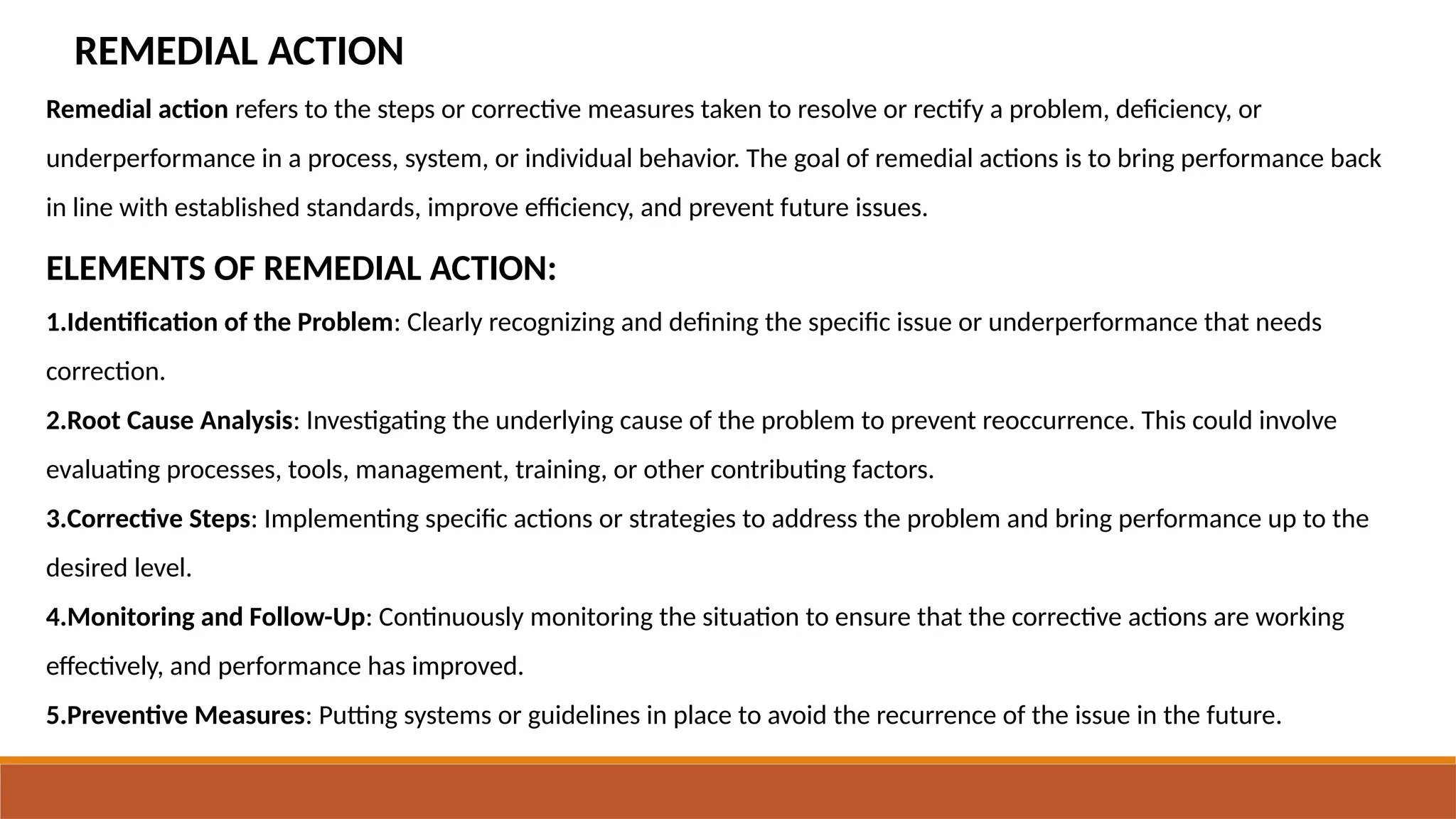 REMEDIAL ACTION
Remedial action refers to the steps or corrective measures taken to resolve or rectify a problem, deficiency, or
underperformance in a process, system, or individual behavior. The goal of remedial actions is to bring performance back
in line with established standards, improve efficiency, and prevent future issues.
ELEMENTS OF REMEDIAL ACTION:
1.Identification of the Problem: Clearly recognizing and defining the specific issue or underperformance that needs
correction.
2.Root Cause Analysis: Investigating the underlying cause of the problem to prevent reoccurrence. This could involve
evaluating processes, tools, management, training, or other contributing factors.
3.Corrective Steps: Implementing specific actions or strategies to address the problem and bring performance up to the
desired level.
4.Monitoring and Follow-Up: Continuously monitoring the situation to ensure that the corrective actions are working
effectively, and performance has improved.
5.Preventive Measures: Putting systems or guidelines in place to avoid the recurrence of the issue in the future.
 