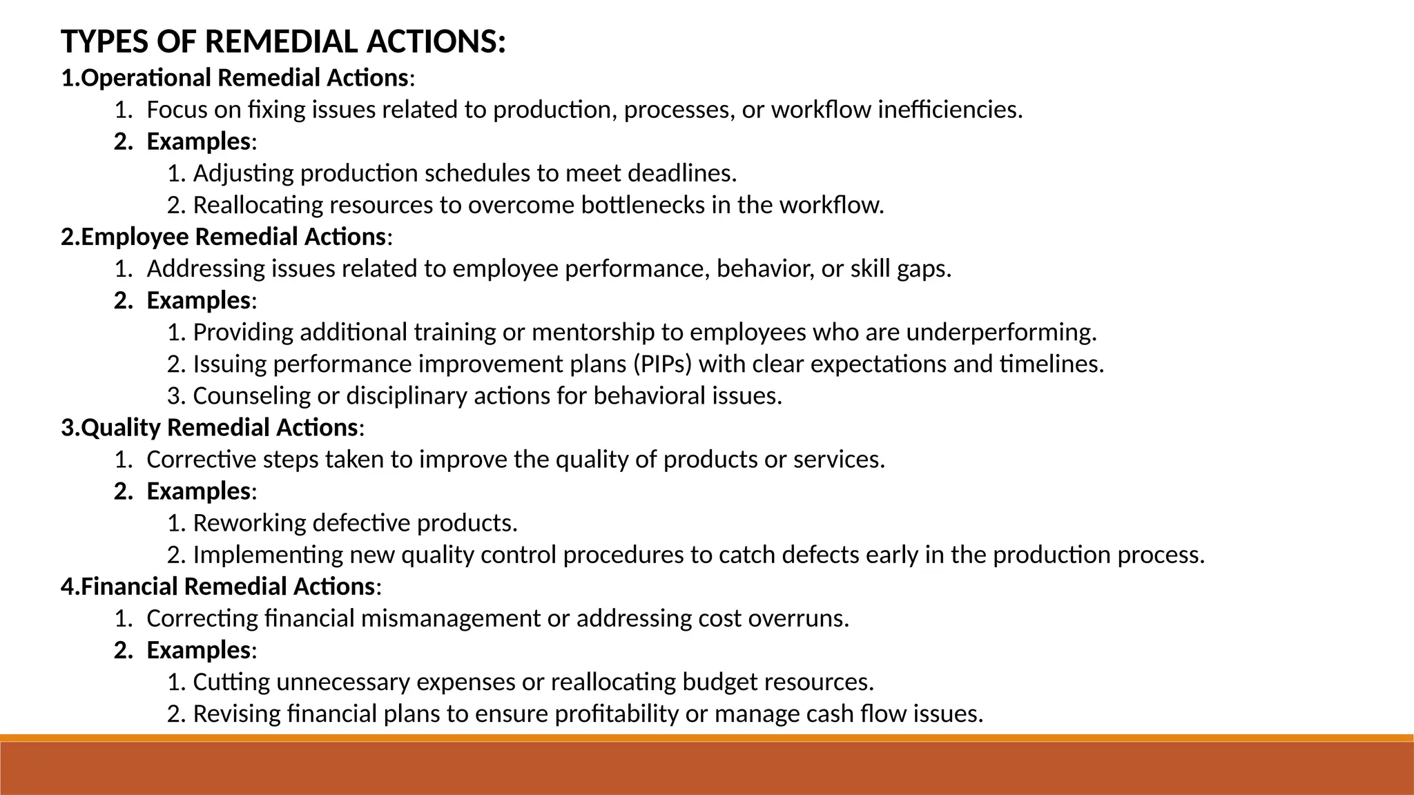 TYPES OF REMEDIAL ACTIONS:
1.Operational Remedial Actions:
1. Focus on fixing issues related to production, processes, or workflow inefficiencies.
2. Examples:
1. Adjusting production schedules to meet deadlines.
2. Reallocating resources to overcome bottlenecks in the workflow.
2.Employee Remedial Actions:
1. Addressing issues related to employee performance, behavior, or skill gaps.
2. Examples:
1. Providing additional training or mentorship to employees who are underperforming.
2. Issuing performance improvement plans (PIPs) with clear expectations and timelines.
3. Counseling or disciplinary actions for behavioral issues.
3.Quality Remedial Actions:
1. Corrective steps taken to improve the quality of products or services.
2. Examples:
1. Reworking defective products.
2. Implementing new quality control procedures to catch defects early in the production process.
4.Financial Remedial Actions:
1. Correcting financial mismanagement or addressing cost overruns.
2. Examples:
1. Cutting unnecessary expenses or reallocating budget resources.
2. Revising financial plans to ensure profitability or manage cash flow issues.
 