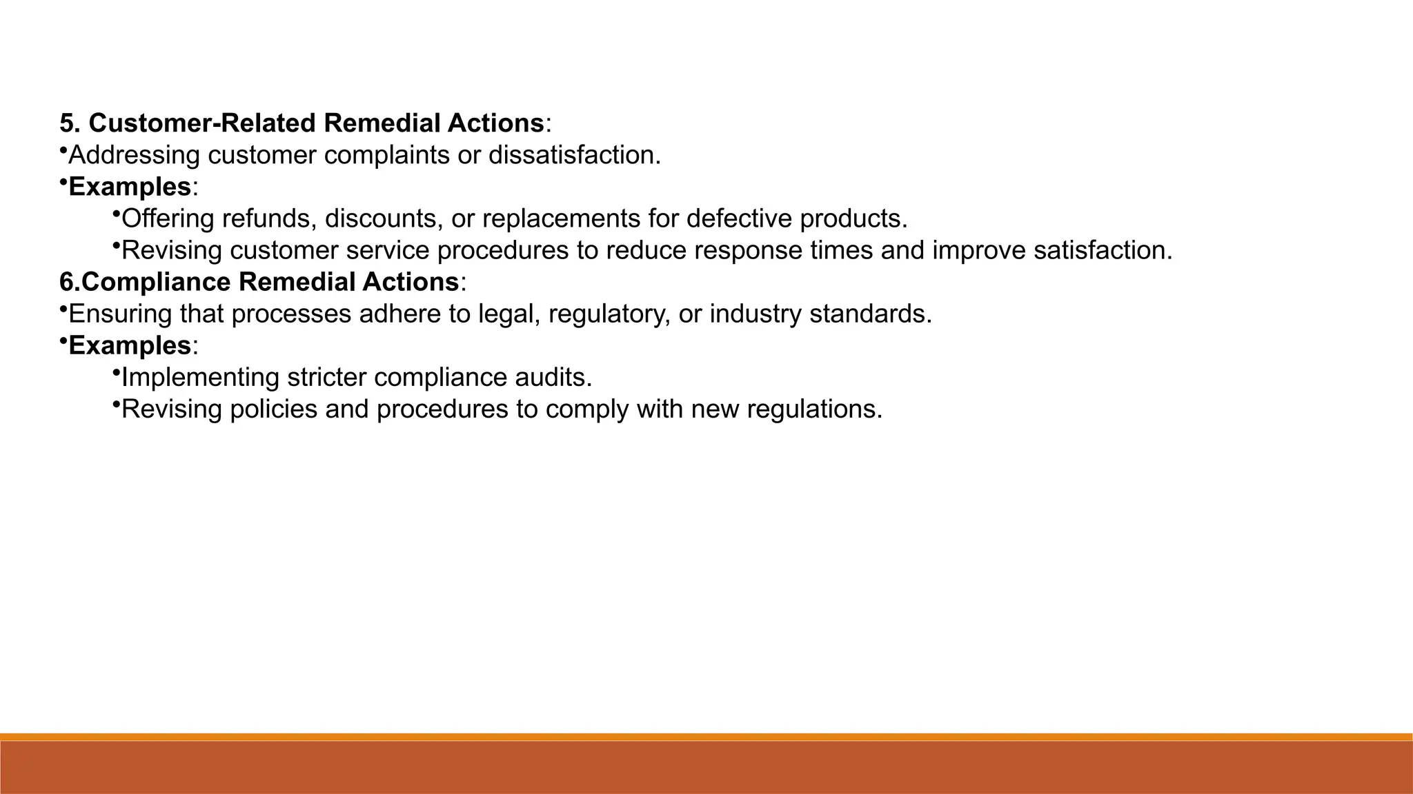 5. Customer-Related Remedial Actions:
•Addressing customer complaints or dissatisfaction.
•Examples:
•Offering refunds, discounts, or replacements for defective products.
•Revising customer service procedures to reduce response times and improve satisfaction.
6.Compliance Remedial Actions:
•Ensuring that processes adhere to legal, regulatory, or industry standards.
•Examples:
•Implementing stricter compliance audits.
•Revising policies and procedures to comply with new regulations.
 