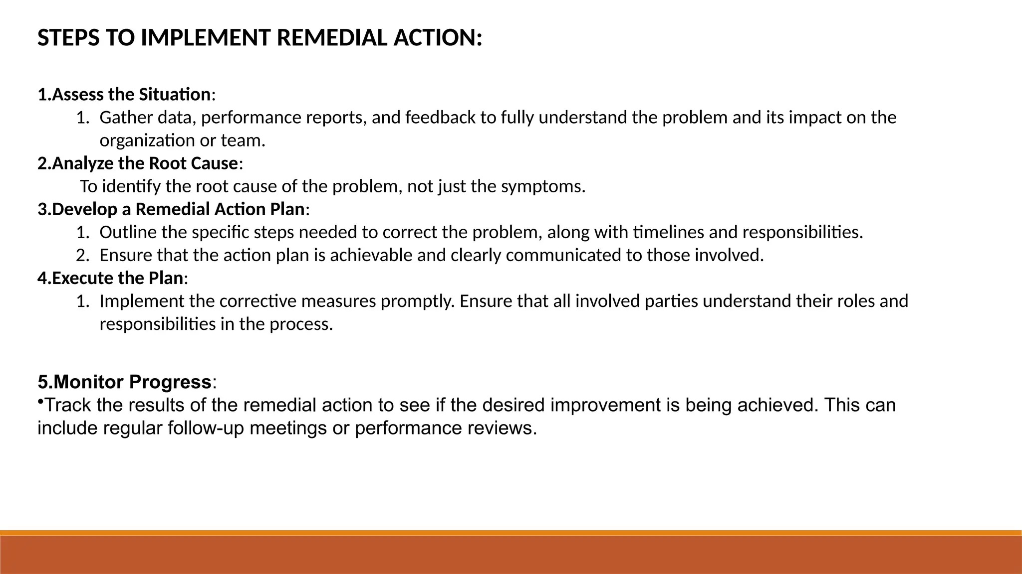 STEPS TO IMPLEMENT REMEDIAL ACTION:
1.Assess the Situation:
1. Gather data, performance reports, and feedback to fully understand the problem and its impact on the
organization or team.
2.Analyze the Root Cause:
To identify the root cause of the problem, not just the symptoms.
3.Develop a Remedial Action Plan:
1. Outline the specific steps needed to correct the problem, along with timelines and responsibilities.
2. Ensure that the action plan is achievable and clearly communicated to those involved.
4.Execute the Plan:
1. Implement the corrective measures promptly. Ensure that all involved parties understand their roles and
responsibilities in the process.
5.Monitor Progress:
•Track the results of the remedial action to see if the desired improvement is being achieved. This can
include regular follow-up meetings or performance reviews.
 