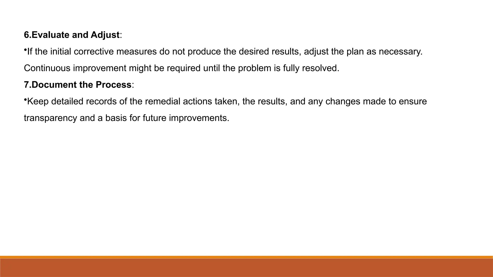 6.Evaluate and Adjust:
•If the initial corrective measures do not produce the desired results, adjust the plan as necessary.
Continuous improvement might be required until the problem is fully resolved.
7.Document the Process:
•Keep detailed records of the remedial actions taken, the results, and any changes made to ensure
transparency and a basis for future improvements.
 