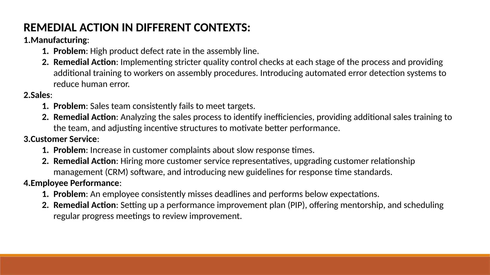 REMEDIAL ACTION IN DIFFERENT CONTEXTS:
1.Manufacturing:
1. Problem: High product defect rate in the assembly line.
2. Remedial Action: Implementing stricter quality control checks at each stage of the process and providing
additional training to workers on assembly procedures. Introducing automated error detection systems to
reduce human error.
2.Sales:
1. Problem: Sales team consistently fails to meet targets.
2. Remedial Action: Analyzing the sales process to identify inefficiencies, providing additional sales training to
the team, and adjusting incentive structures to motivate better performance.
3.Customer Service:
1. Problem: Increase in customer complaints about slow response times.
2. Remedial Action: Hiring more customer service representatives, upgrading customer relationship
management (CRM) software, and introducing new guidelines for response time standards.
4.Employee Performance:
1. Problem: An employee consistently misses deadlines and performs below expectations.
2. Remedial Action: Setting up a performance improvement plan (PIP), offering mentorship, and scheduling
regular progress meetings to review improvement.
 