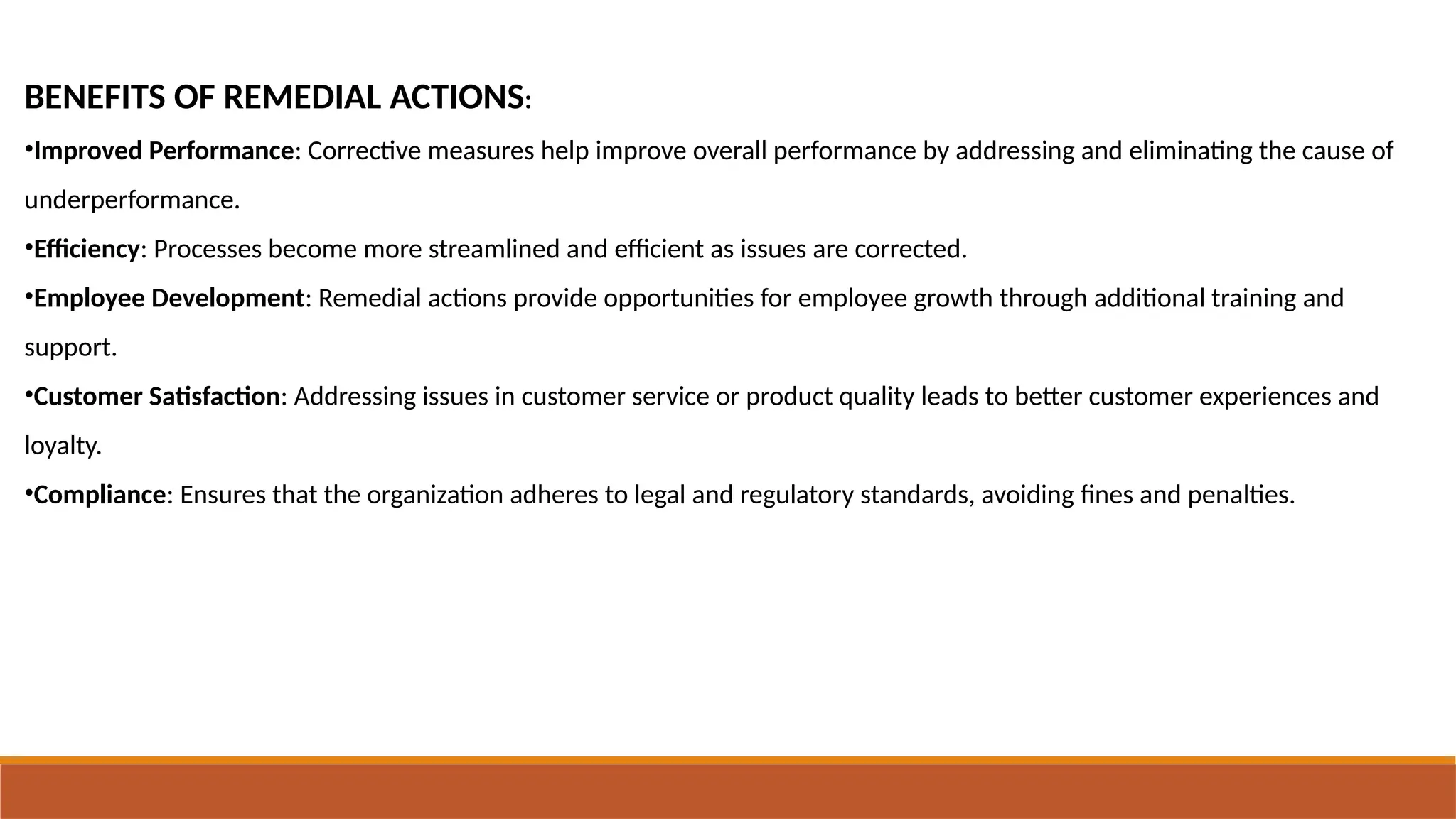 BENEFITS OF REMEDIAL ACTIONS:
•Improved Performance: Corrective measures help improve overall performance by addressing and eliminating the cause of
underperformance.
•Efficiency: Processes become more streamlined and efficient as issues are corrected.
•Employee Development: Remedial actions provide opportunities for employee growth through additional training and
support.
•Customer Satisfaction: Addressing issues in customer service or product quality leads to better customer experiences and
loyalty.
•Compliance: Ensures that the organization adheres to legal and regulatory standards, avoiding fines and penalties.
 
