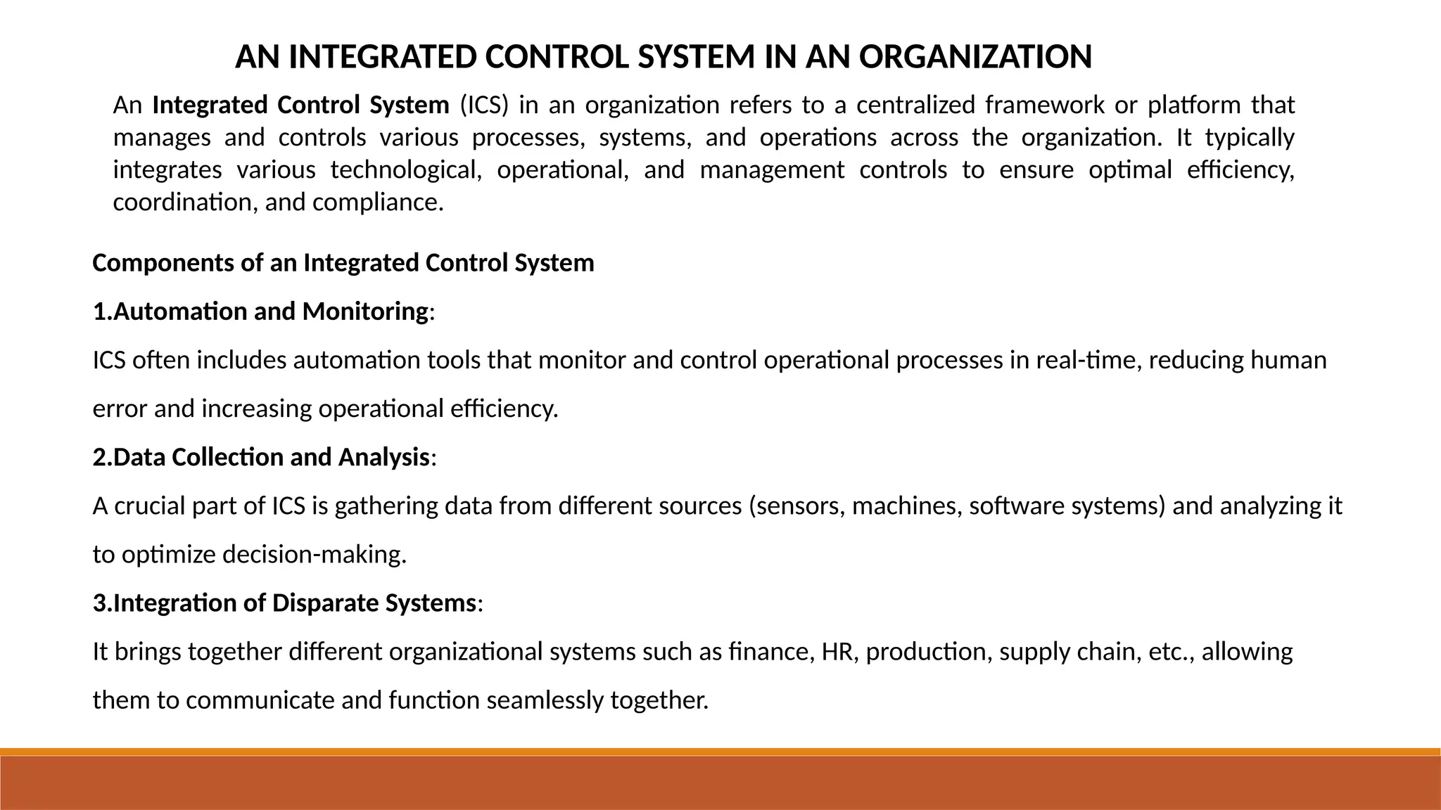 AN INTEGRATED CONTROL SYSTEM IN AN ORGANIZATION
An Integrated Control System (ICS) in an organization refers to a centralized framework or platform that
manages and controls various processes, systems, and operations across the organization. It typically
integrates various technological, operational, and management controls to ensure optimal efficiency,
coordination, and compliance.
Components of an Integrated Control System
1.Automation and Monitoring:
ICS often includes automation tools that monitor and control operational processes in real-time, reducing human
error and increasing operational efficiency.
2.Data Collection and Analysis:
A crucial part of ICS is gathering data from different sources (sensors, machines, software systems) and analyzing it
to optimize decision-making.
3.Integration of Disparate Systems:
It brings together different organizational systems such as finance, HR, production, supply chain, etc., allowing
them to communicate and function seamlessly together.
 