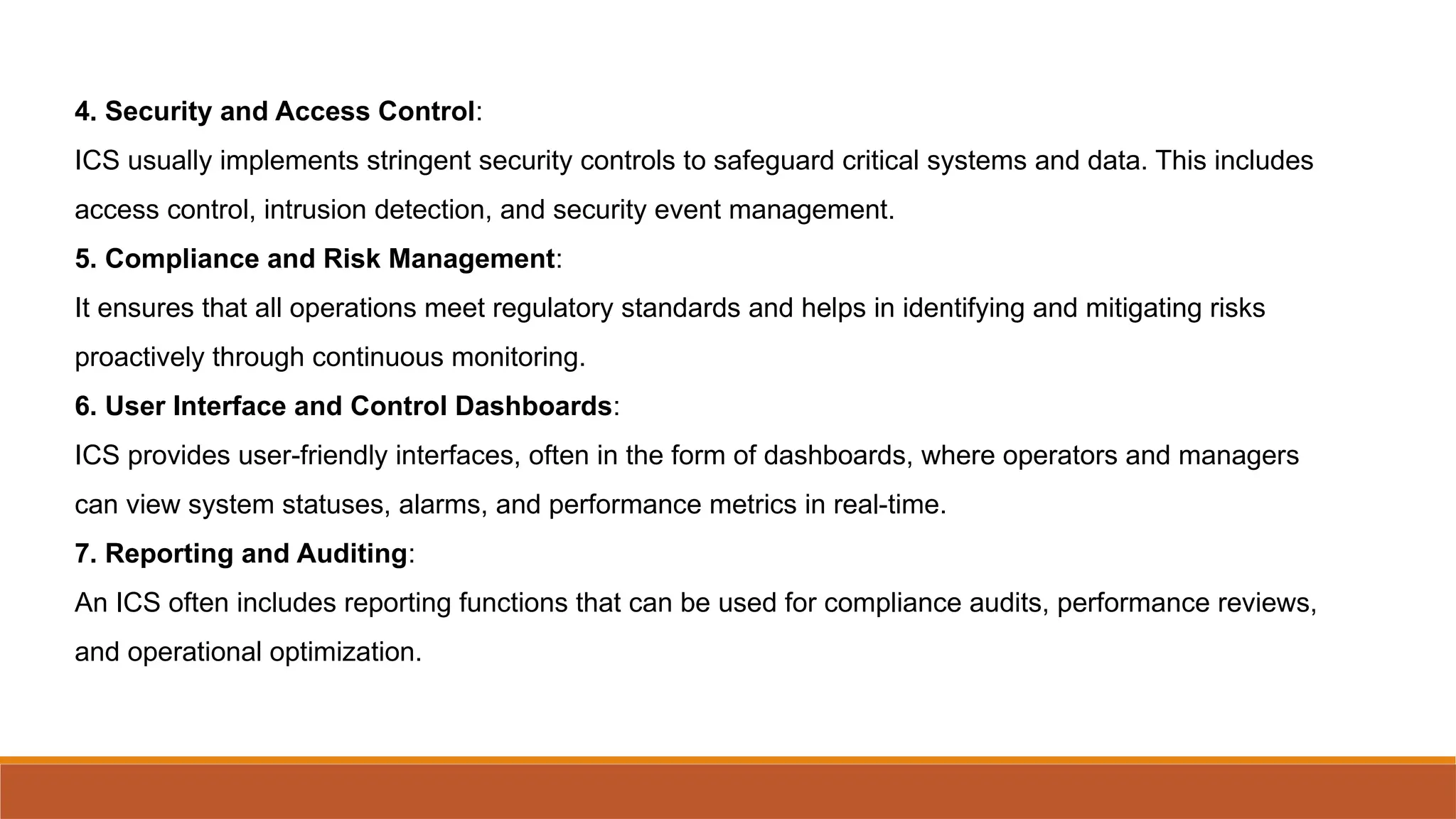 4. Security and Access Control:
ICS usually implements stringent security controls to safeguard critical systems and data. This includes
access control, intrusion detection, and security event management.
5. Compliance and Risk Management:
It ensures that all operations meet regulatory standards and helps in identifying and mitigating risks
proactively through continuous monitoring.
6. User Interface and Control Dashboards:
ICS provides user-friendly interfaces, often in the form of dashboards, where operators and managers
can view system statuses, alarms, and performance metrics in real-time.
7. Reporting and Auditing:
An ICS often includes reporting functions that can be used for compliance audits, performance reviews,
and operational optimization.
 