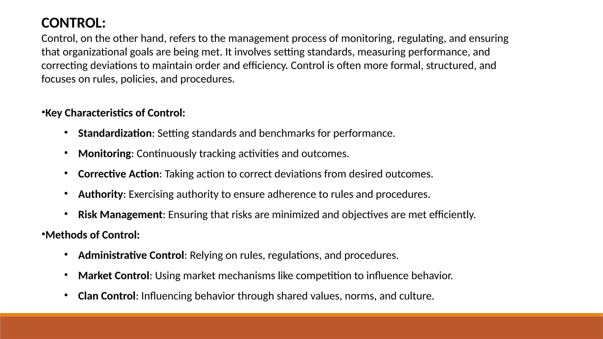 CONTROL:
Control, on the other hand, refers to the management process of monitoring, regulating, and ensuring
that organizational goals are being met. It involves setting standards, measuring performance, and
correcting deviations to maintain order and efficiency. Control is often more formal, structured, and
focuses on rules, policies, and procedures.
•Key Characteristics of Control:
• Standardization: Setting standards and benchmarks for performance.
• Monitoring: Continuously tracking activities and outcomes.
• Corrective Action: Taking action to correct deviations from desired outcomes.
• Authority: Exercising authority to ensure adherence to rules and procedures.
• Risk Management: Ensuring that risks are minimized and objectives are met efficiently.
•Methods of Control:
• Administrative Control: Relying on rules, regulations, and procedures.
• Market Control: Using market mechanisms like competition to influence behavior.
• Clan Control: Influencing behavior through shared values, norms, and culture.
 