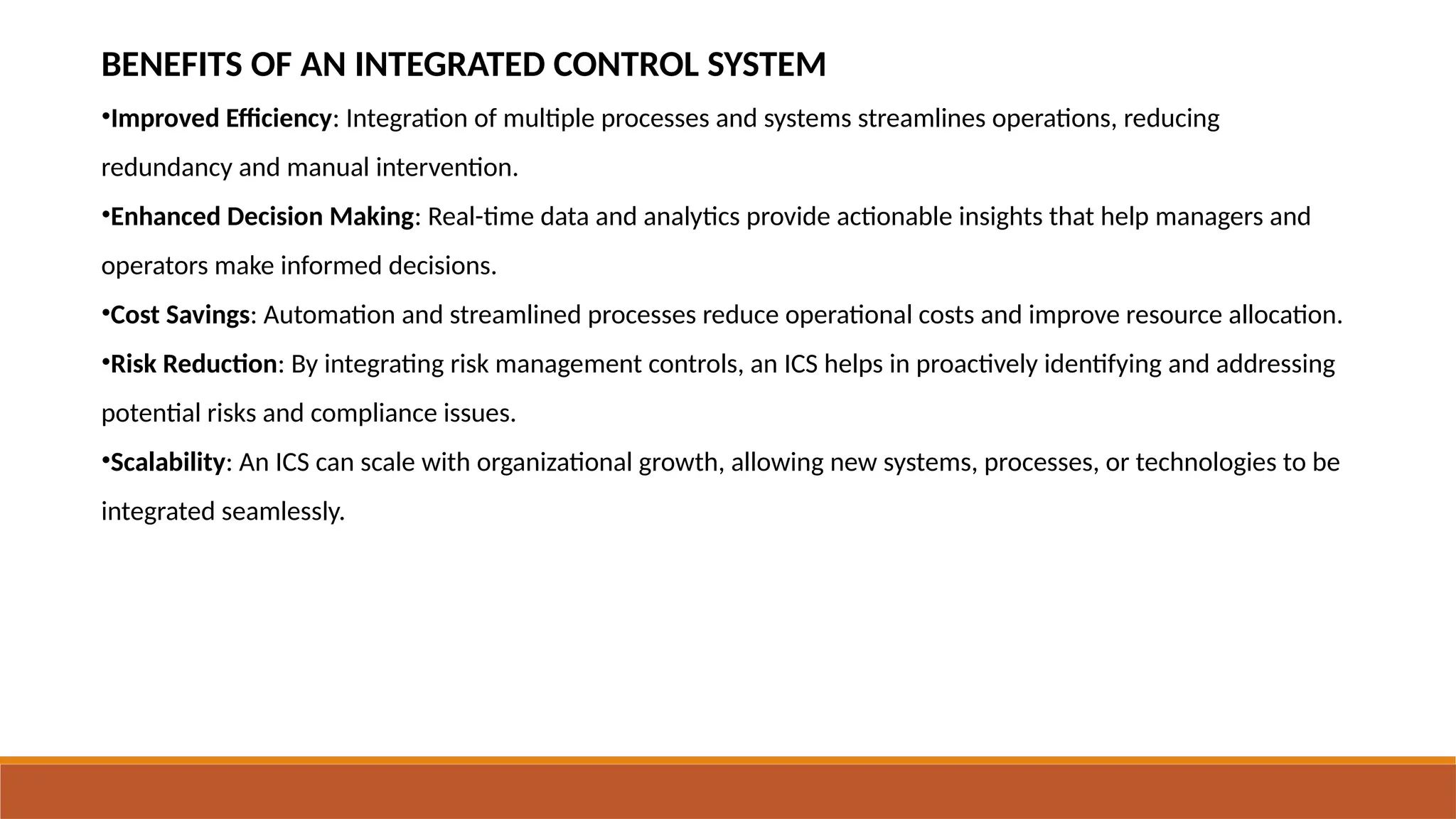 BENEFITS OF AN INTEGRATED CONTROL SYSTEM
•Improved Efficiency: Integration of multiple processes and systems streamlines operations, reducing
redundancy and manual intervention.
•Enhanced Decision Making: Real-time data and analytics provide actionable insights that help managers and
operators make informed decisions.
•Cost Savings: Automation and streamlined processes reduce operational costs and improve resource allocation.
•Risk Reduction: By integrating risk management controls, an ICS helps in proactively identifying and addressing
potential risks and compliance issues.
•Scalability: An ICS can scale with organizational growth, allowing new systems, processes, or technologies to be
integrated seamlessly.
 