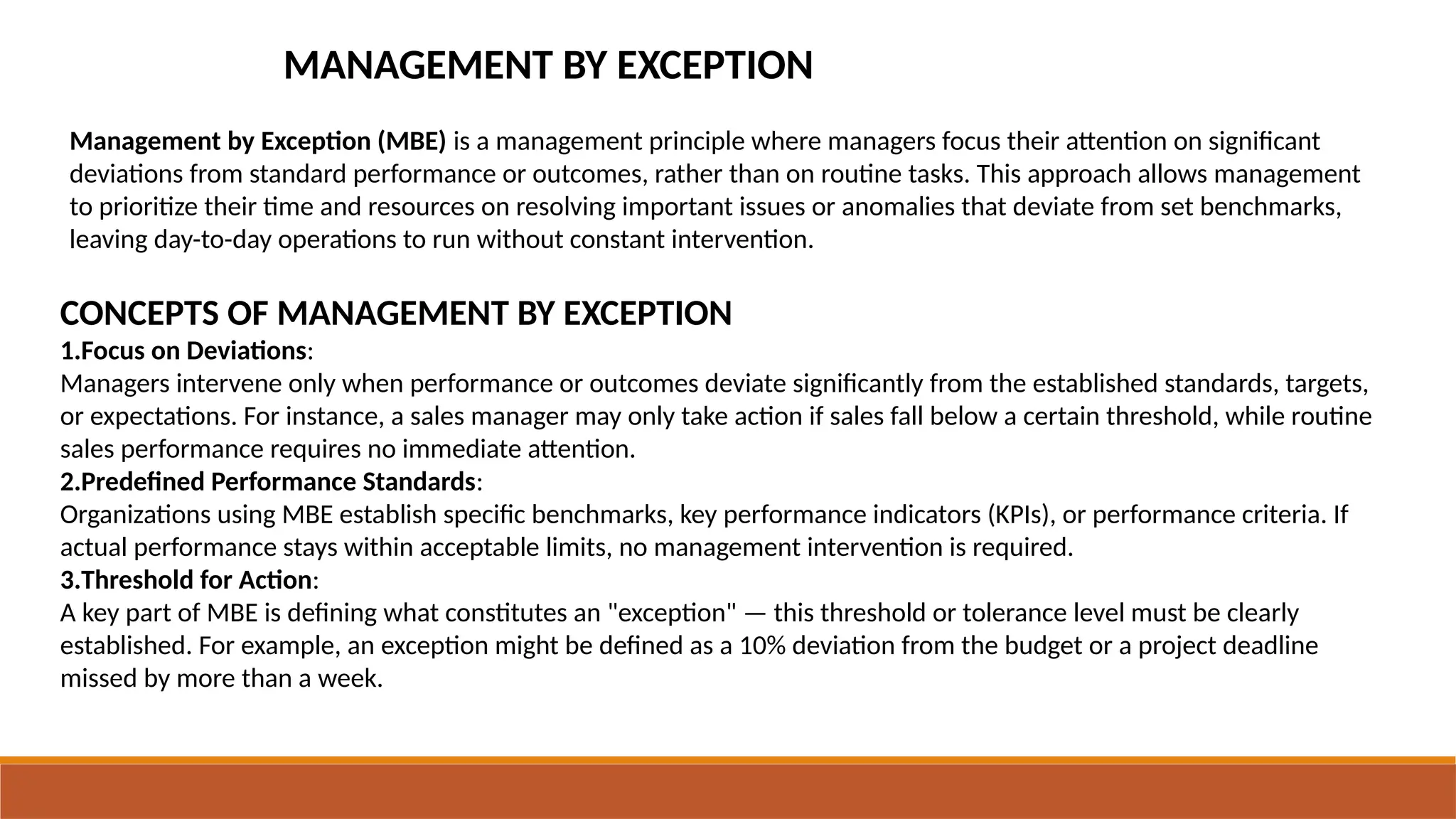 MANAGEMENT BY EXCEPTION
Management by Exception (MBE) is a management principle where managers focus their attention on significant
deviations from standard performance or outcomes, rather than on routine tasks. This approach allows management
to prioritize their time and resources on resolving important issues or anomalies that deviate from set benchmarks,
leaving day-to-day operations to run without constant intervention.
CONCEPTS OF MANAGEMENT BY EXCEPTION
1.Focus on Deviations:
Managers intervene only when performance or outcomes deviate significantly from the established standards, targets,
or expectations. For instance, a sales manager may only take action if sales fall below a certain threshold, while routine
sales performance requires no immediate attention.
2.Predefined Performance Standards:
Organizations using MBE establish specific benchmarks, key performance indicators (KPIs), or performance criteria. If
actual performance stays within acceptable limits, no management intervention is required.
3.Threshold for Action:
A key part of MBE is defining what constitutes an "exception" — this threshold or tolerance level must be clearly
established. For example, an exception might be defined as a 10% deviation from the budget or a project deadline
missed by more than a week.
 