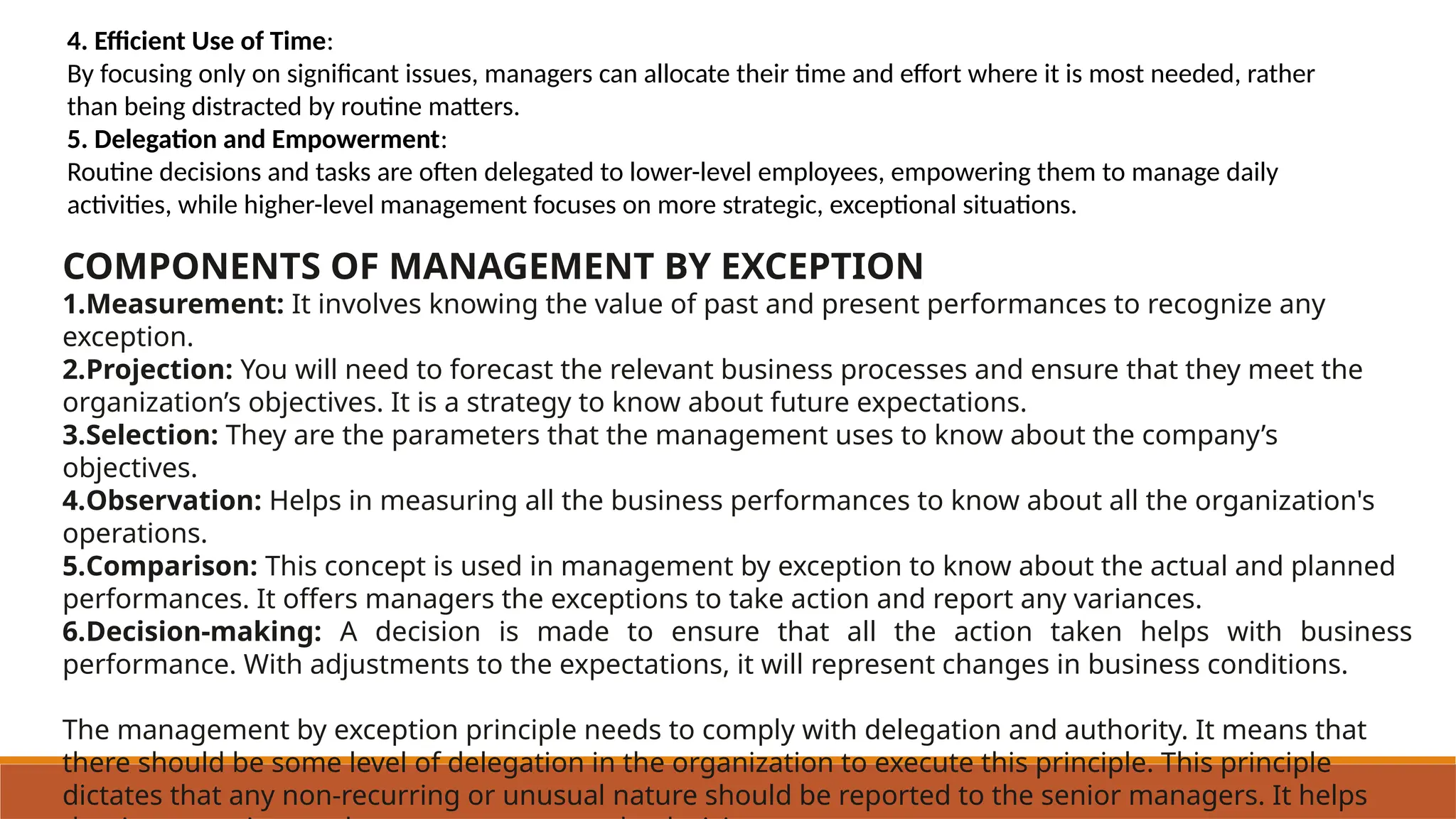 4. Efficient Use of Time:
By focusing only on significant issues, managers can allocate their time and effort where it is most needed, rather
than being distracted by routine matters.
5. Delegation and Empowerment:
Routine decisions and tasks are often delegated to lower-level employees, empowering them to manage daily
activities, while higher-level management focuses on more strategic, exceptional situations.
COMPONENTS OF MANAGEMENT BY EXCEPTION
1.Measurement: It involves knowing the value of past and present performances to recognize any
exception.
2.Projection: You will need to forecast the relevant business processes and ensure that they meet the
organization’s objectives. It is a strategy to know about future expectations.
3.Selection: They are the parameters that the management uses to know about the company’s
objectives.
4.Observation: Helps in measuring all the business performances to know about all the organization's
operations.
5.Comparison: This concept is used in management by exception to know about the actual and planned
performances. It offers managers the exceptions to take action and report any variances.
6.Decision-making: A decision is made to ensure that all the action taken helps with business
performance. With adjustments to the expectations, it will represent changes in business conditions.
The management by exception principle needs to comply with delegation and authority. It means that
there should be some level of delegation in the organization to execute this principle. This principle
dictates that any non-recurring or unusual nature should be reported to the senior managers. It helps
 