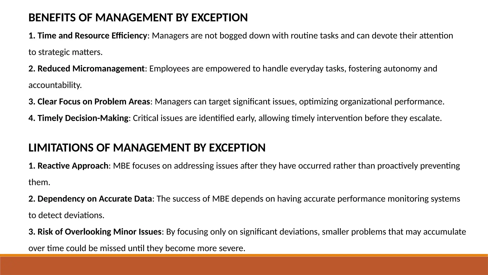 BENEFITS OF MANAGEMENT BY EXCEPTION
1. Time and Resource Efficiency: Managers are not bogged down with routine tasks and can devote their attention
to strategic matters.
2. Reduced Micromanagement: Employees are empowered to handle everyday tasks, fostering autonomy and
accountability.
3. Clear Focus on Problem Areas: Managers can target significant issues, optimizing organizational performance.
4. Timely Decision-Making: Critical issues are identified early, allowing timely intervention before they escalate.
LIMITATIONS OF MANAGEMENT BY EXCEPTION
1. Reactive Approach: MBE focuses on addressing issues after they have occurred rather than proactively preventing
them.
2. Dependency on Accurate Data: The success of MBE depends on having accurate performance monitoring systems
to detect deviations.
3. Risk of Overlooking Minor Issues: By focusing only on significant deviations, smaller problems that may accumulate
over time could be missed until they become more severe.
 