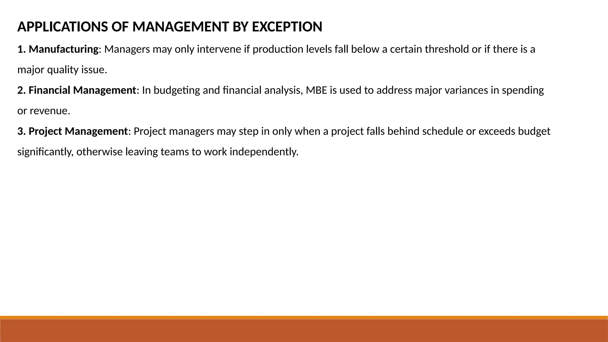 APPLICATIONS OF MANAGEMENT BY EXCEPTION
1. Manufacturing: Managers may only intervene if production levels fall below a certain threshold or if there is a
major quality issue.
2. Financial Management: In budgeting and financial analysis, MBE is used to address major variances in spending
or revenue.
3. Project Management: Project managers may step in only when a project falls behind schedule or exceeds budget
significantly, otherwise leaving teams to work independently.
 