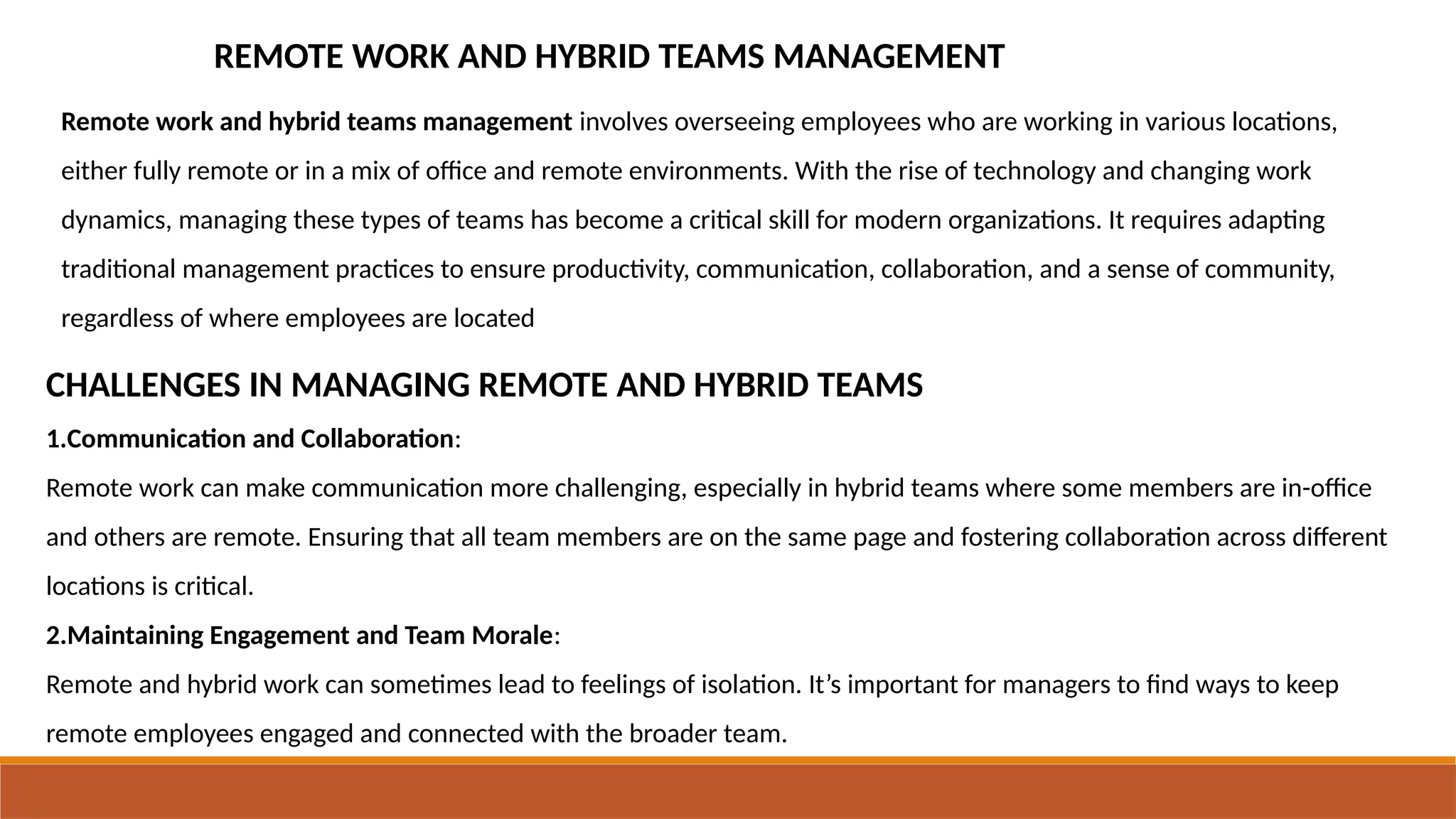 REMOTE WORK AND HYBRID TEAMS MANAGEMENT
Remote work and hybrid teams management involves overseeing employees who are working in various locations,
either fully remote or in a mix of office and remote environments. With the rise of technology and changing work
dynamics, managing these types of teams has become a critical skill for modern organizations. It requires adapting
traditional management practices to ensure productivity, communication, collaboration, and a sense of community,
regardless of where employees are located
CHALLENGES IN MANAGING REMOTE AND HYBRID TEAMS
1.Communication and Collaboration:
Remote work can make communication more challenging, especially in hybrid teams where some members are in-office
and others are remote. Ensuring that all team members are on the same page and fostering collaboration across different
locations is critical.
2.Maintaining Engagement and Team Morale:
Remote and hybrid work can sometimes lead to feelings of isolation. It’s important for managers to find ways to keep
remote employees engaged and connected with the broader team.
 