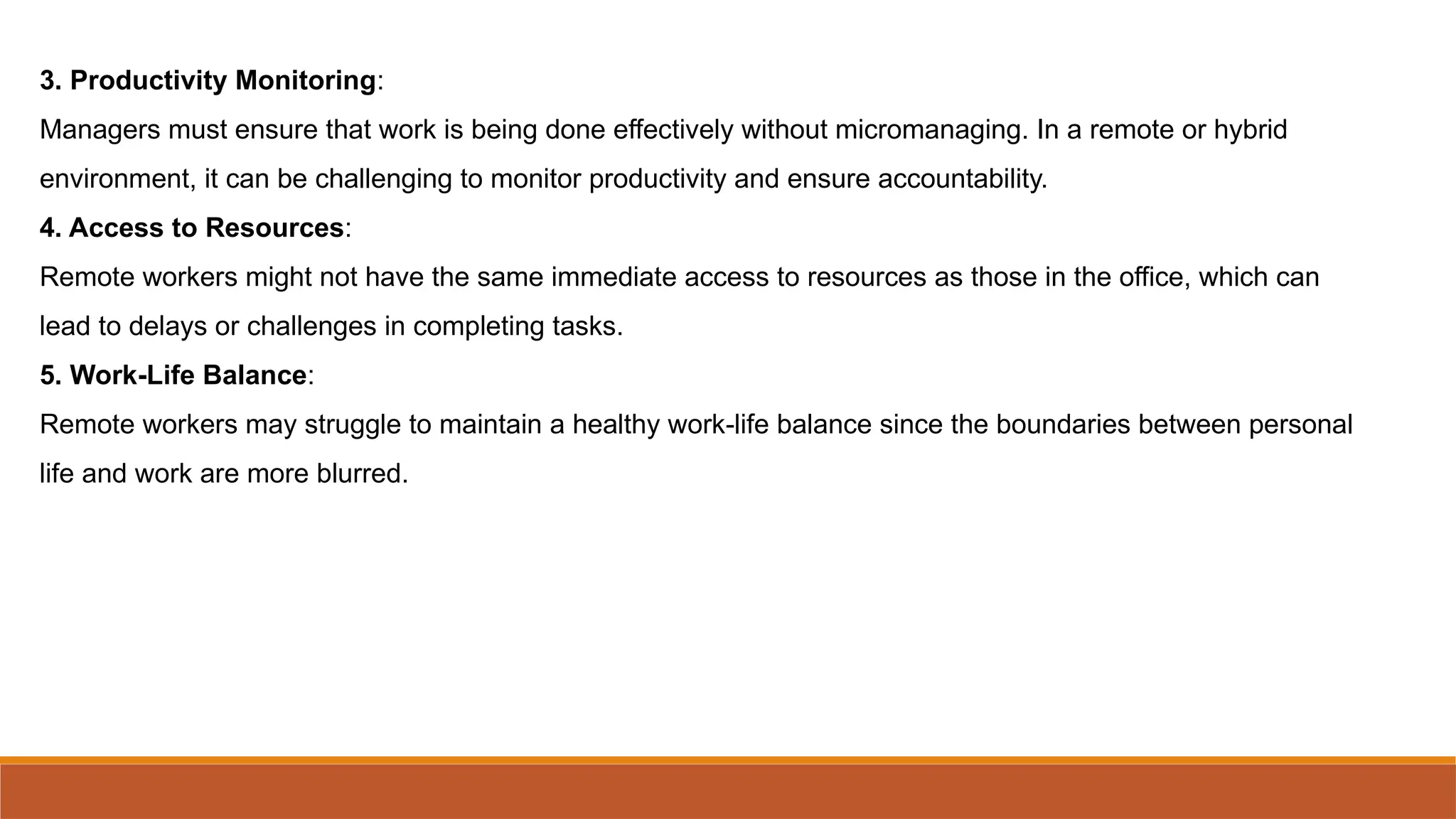 3. Productivity Monitoring:
Managers must ensure that work is being done effectively without micromanaging. In a remote or hybrid
environment, it can be challenging to monitor productivity and ensure accountability.
4. Access to Resources:
Remote workers might not have the same immediate access to resources as those in the office, which can
lead to delays or challenges in completing tasks.
5. Work-Life Balance:
Remote workers may struggle to maintain a healthy work-life balance since the boundaries between personal
life and work are more blurred.
 