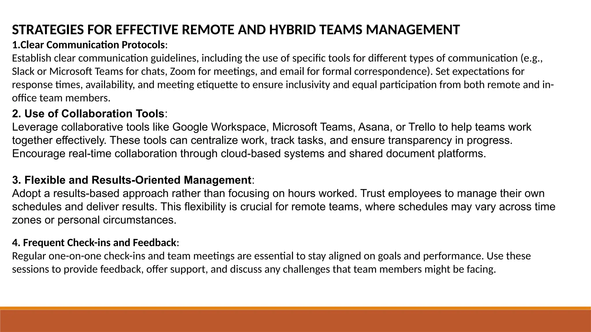 STRATEGIES FOR EFFECTIVE REMOTE AND HYBRID TEAMS MANAGEMENT
1.Clear Communication Protocols:
Establish clear communication guidelines, including the use of specific tools for different types of communication (e.g.,
Slack or Microsoft Teams for chats, Zoom for meetings, and email for formal correspondence). Set expectations for
response times, availability, and meeting etiquette to ensure inclusivity and equal participation from both remote and in-
office team members.
2. Use of Collaboration Tools:
Leverage collaborative tools like Google Workspace, Microsoft Teams, Asana, or Trello to help teams work
together effectively. These tools can centralize work, track tasks, and ensure transparency in progress.
Encourage real-time collaboration through cloud-based systems and shared document platforms.
3. Flexible and Results-Oriented Management:
Adopt a results-based approach rather than focusing on hours worked. Trust employees to manage their own
schedules and deliver results. This flexibility is crucial for remote teams, where schedules may vary across time
zones or personal circumstances.
4. Frequent Check-ins and Feedback:
Regular one-on-one check-ins and team meetings are essential to stay aligned on goals and performance. Use these
sessions to provide feedback, offer support, and discuss any challenges that team members might be facing.
 