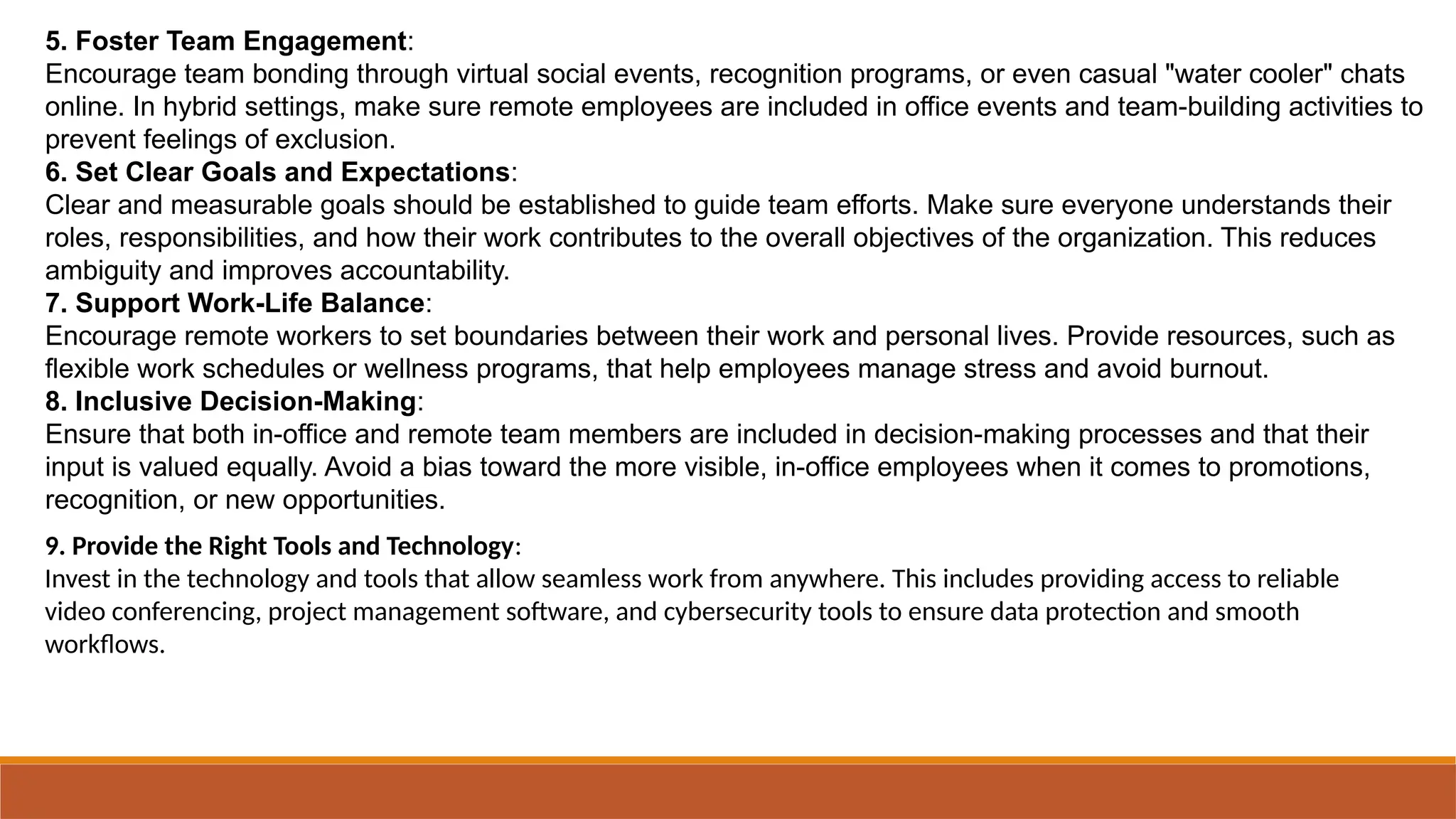 5. Foster Team Engagement:
Encourage team bonding through virtual social events, recognition programs, or even casual "water cooler" chats
online. In hybrid settings, make sure remote employees are included in office events and team-building activities to
prevent feelings of exclusion.
6. Set Clear Goals and Expectations:
Clear and measurable goals should be established to guide team efforts. Make sure everyone understands their
roles, responsibilities, and how their work contributes to the overall objectives of the organization. This reduces
ambiguity and improves accountability.
7. Support Work-Life Balance:
Encourage remote workers to set boundaries between their work and personal lives. Provide resources, such as
flexible work schedules or wellness programs, that help employees manage stress and avoid burnout.
8. Inclusive Decision-Making:
Ensure that both in-office and remote team members are included in decision-making processes and that their
input is valued equally. Avoid a bias toward the more visible, in-office employees when it comes to promotions,
recognition, or new opportunities.
9. Provide the Right Tools and Technology:
Invest in the technology and tools that allow seamless work from anywhere. This includes providing access to reliable
video conferencing, project management software, and cybersecurity tools to ensure data protection and smooth
workflows.
 