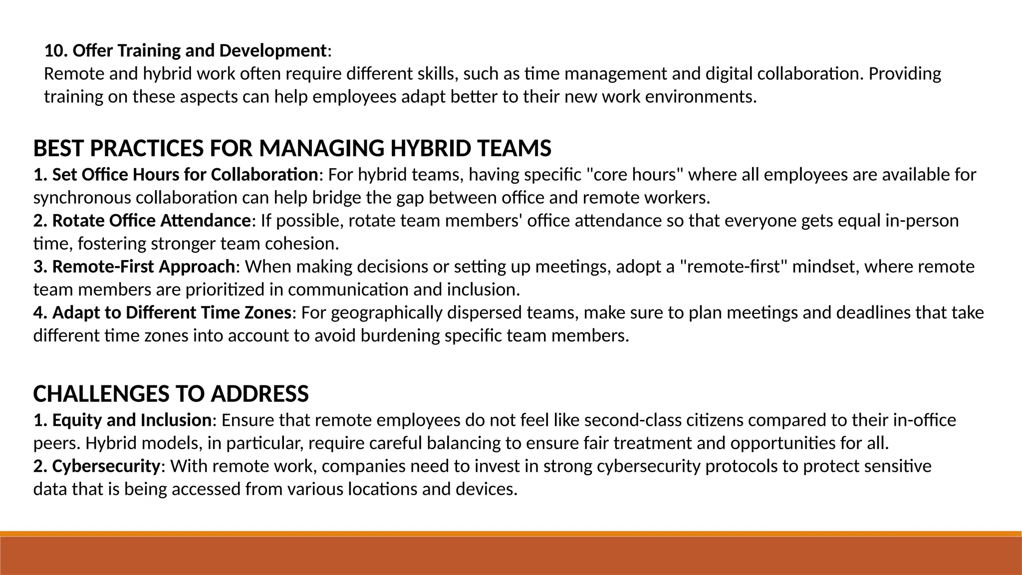 10. Offer Training and Development:
Remote and hybrid work often require different skills, such as time management and digital collaboration. Providing
training on these aspects can help employees adapt better to their new work environments.
BEST PRACTICES FOR MANAGING HYBRID TEAMS
1. Set Office Hours for Collaboration: For hybrid teams, having specific "core hours" where all employees are available for
synchronous collaboration can help bridge the gap between office and remote workers.
2. Rotate Office Attendance: If possible, rotate team members' office attendance so that everyone gets equal in-person
time, fostering stronger team cohesion.
3. Remote-First Approach: When making decisions or setting up meetings, adopt a "remote-first" mindset, where remote
team members are prioritized in communication and inclusion.
4. Adapt to Different Time Zones: For geographically dispersed teams, make sure to plan meetings and deadlines that take
different time zones into account to avoid burdening specific team members.
CHALLENGES TO ADDRESS
1. Equity and Inclusion: Ensure that remote employees do not feel like second-class citizens compared to their in-office
peers. Hybrid models, in particular, require careful balancing to ensure fair treatment and opportunities for all.
2. Cybersecurity: With remote work, companies need to invest in strong cybersecurity protocols to protect sensitive
data that is being accessed from various locations and devices.
 
