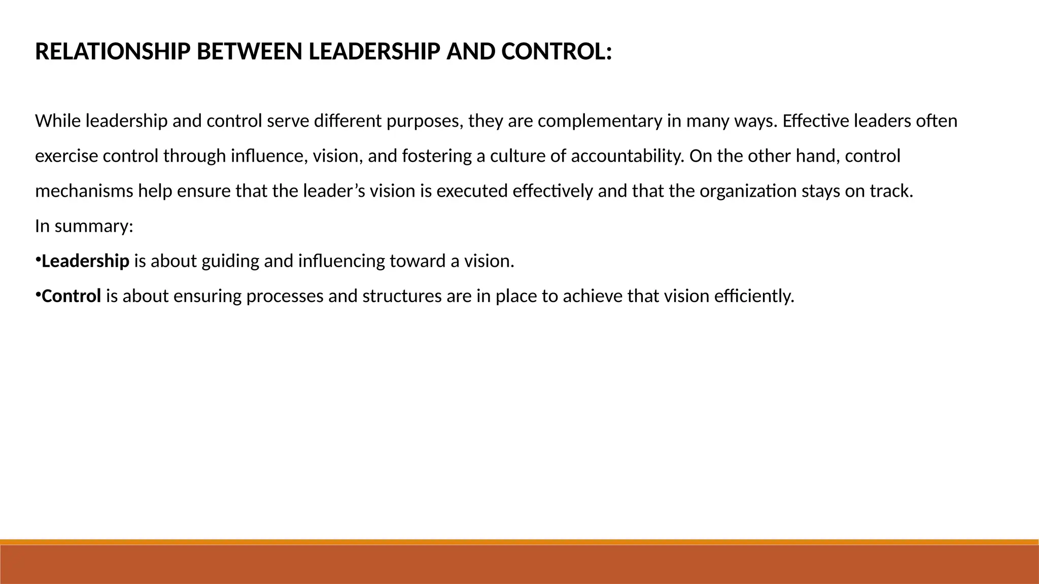 RELATIONSHIP BETWEEN LEADERSHIP AND CONTROL:
While leadership and control serve different purposes, they are complementary in many ways. Effective leaders often
exercise control through influence, vision, and fostering a culture of accountability. On the other hand, control
mechanisms help ensure that the leader’s vision is executed effectively and that the organization stays on track.
In summary:
•Leadership is about guiding and influencing toward a vision.
•Control is about ensuring processes and structures are in place to achieve that vision efficiently.
 