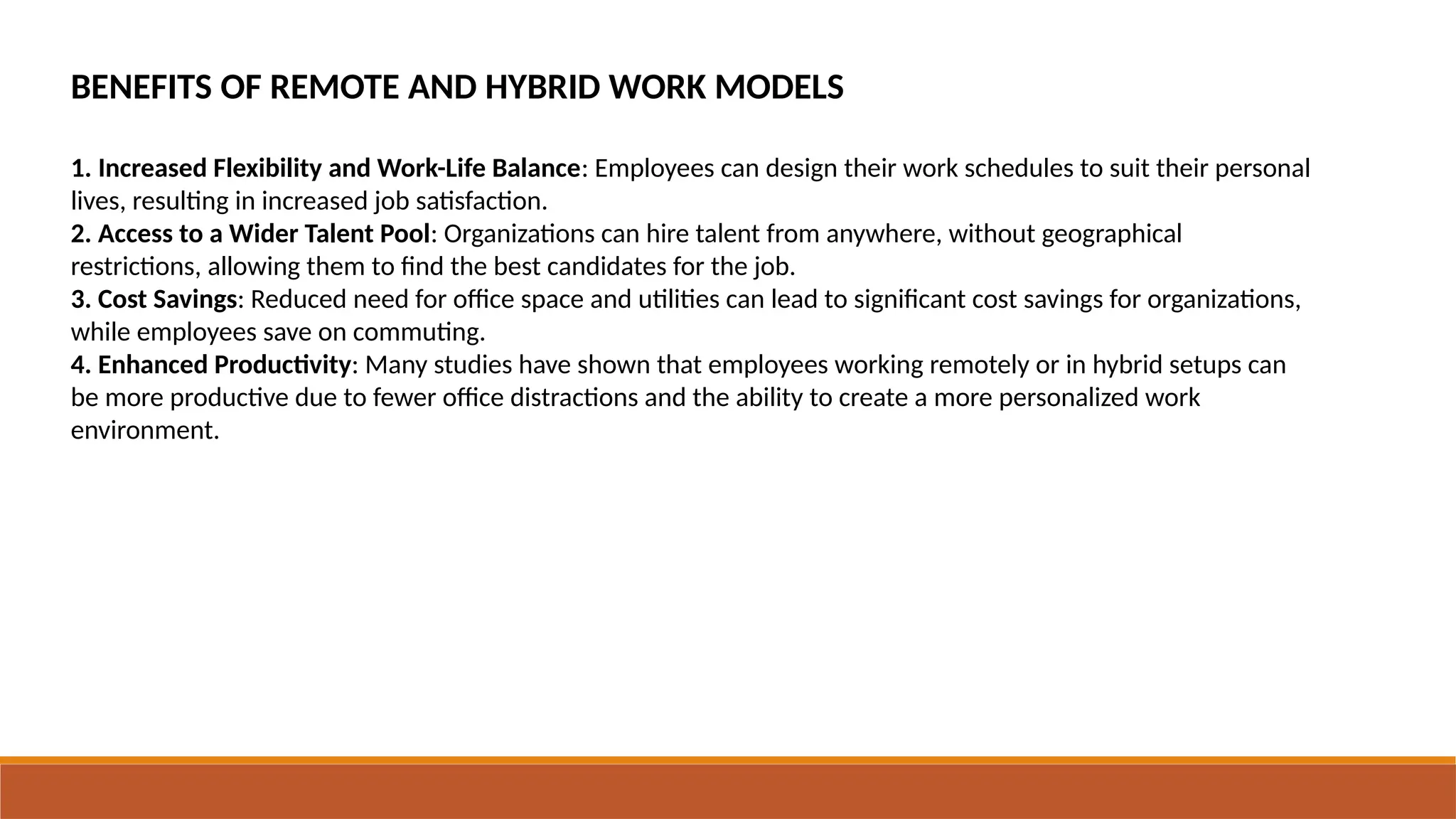 BENEFITS OF REMOTE AND HYBRID WORK MODELS
1. Increased Flexibility and Work-Life Balance: Employees can design their work schedules to suit their personal
lives, resulting in increased job satisfaction.
2. Access to a Wider Talent Pool: Organizations can hire talent from anywhere, without geographical
restrictions, allowing them to find the best candidates for the job.
3. Cost Savings: Reduced need for office space and utilities can lead to significant cost savings for organizations,
while employees save on commuting.
4. Enhanced Productivity: Many studies have shown that employees working remotely or in hybrid setups can
be more productive due to fewer office distractions and the ability to create a more personalized work
environment.
 