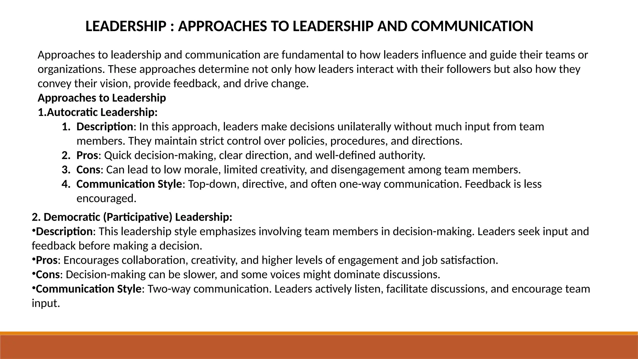 LEADERSHIP : APPROACHES TO LEADERSHIP AND COMMUNICATION
Approaches to leadership and communication are fundamental to how leaders influence and guide their teams or
organizations. These approaches determine not only how leaders interact with their followers but also how they
convey their vision, provide feedback, and drive change.
Approaches to Leadership
1.Autocratic Leadership:
1. Description: In this approach, leaders make decisions unilaterally without much input from team
members. They maintain strict control over policies, procedures, and directions.
2. Pros: Quick decision-making, clear direction, and well-defined authority.
3. Cons: Can lead to low morale, limited creativity, and disengagement among team members.
4. Communication Style: Top-down, directive, and often one-way communication. Feedback is less
encouraged.
2. Democratic (Participative) Leadership:
•Description: This leadership style emphasizes involving team members in decision-making. Leaders seek input and
feedback before making a decision.
•Pros: Encourages collaboration, creativity, and higher levels of engagement and job satisfaction.
•Cons: Decision-making can be slower, and some voices might dominate discussions.
•Communication Style: Two-way communication. Leaders actively listen, facilitate discussions, and encourage team
input.
 