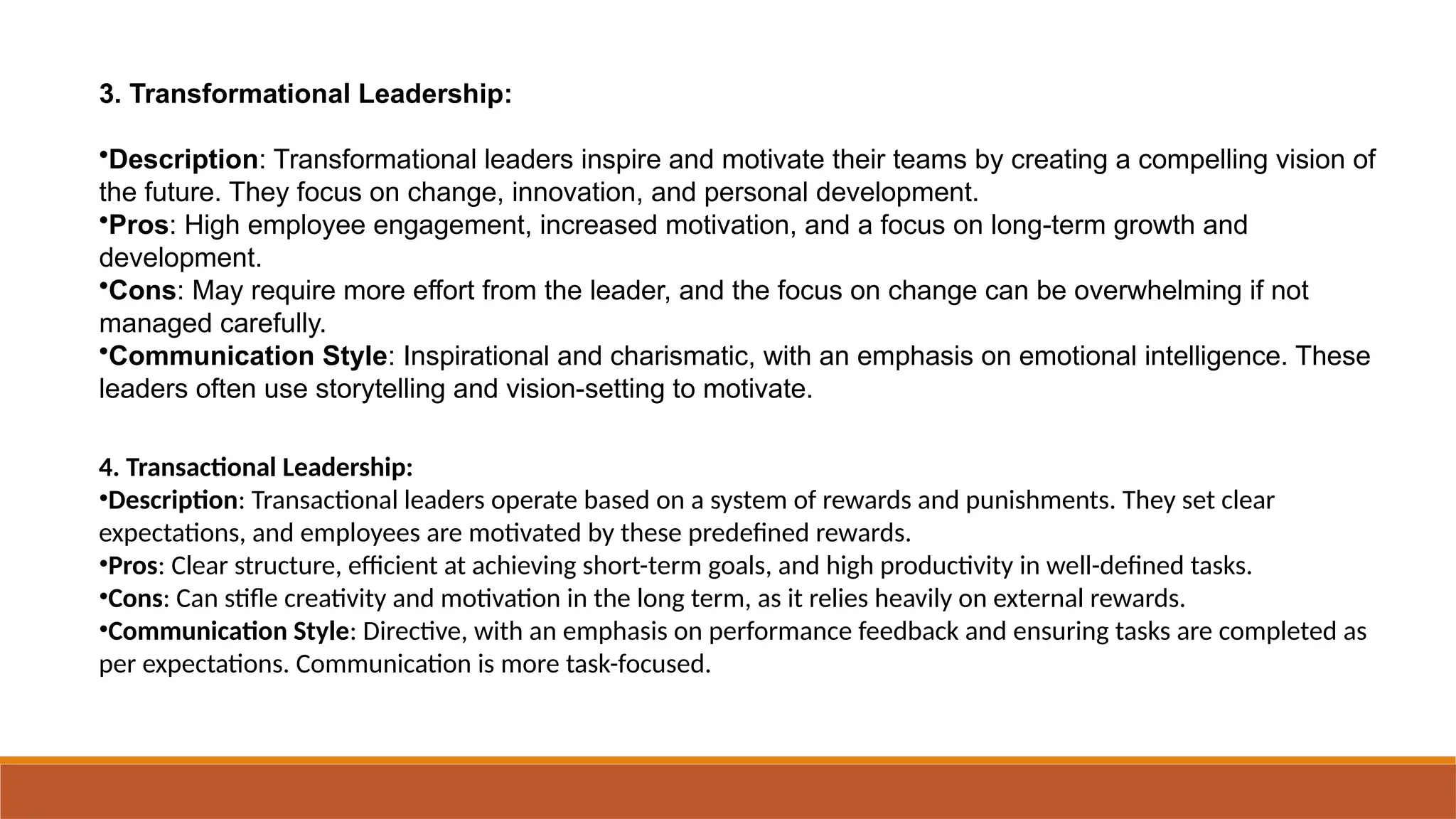 3. Transformational Leadership:
•Description: Transformational leaders inspire and motivate their teams by creating a compelling vision of
the future. They focus on change, innovation, and personal development.
•Pros: High employee engagement, increased motivation, and a focus on long-term growth and
development.
•Cons: May require more effort from the leader, and the focus on change can be overwhelming if not
managed carefully.
•Communication Style: Inspirational and charismatic, with an emphasis on emotional intelligence. These
leaders often use storytelling and vision-setting to motivate.
4. Transactional Leadership:
•Description: Transactional leaders operate based on a system of rewards and punishments. They set clear
expectations, and employees are motivated by these predefined rewards.
•Pros: Clear structure, efficient at achieving short-term goals, and high productivity in well-defined tasks.
•Cons: Can stifle creativity and motivation in the long term, as it relies heavily on external rewards.
•Communication Style: Directive, with an emphasis on performance feedback and ensuring tasks are completed as
per expectations. Communication is more task-focused.
 