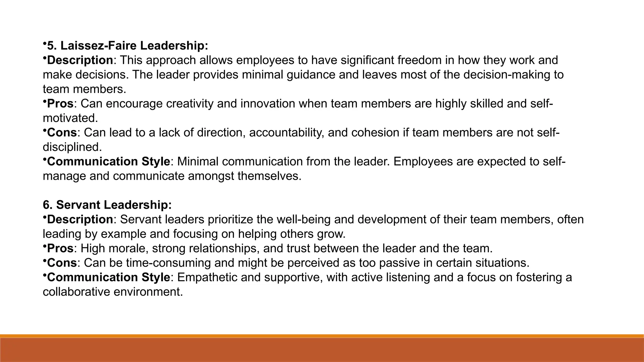 •5. Laissez-Faire Leadership:
•Description: This approach allows employees to have significant freedom in how they work and
make decisions. The leader provides minimal guidance and leaves most of the decision-making to
team members.
•Pros: Can encourage creativity and innovation when team members are highly skilled and self-
motivated.
•Cons: Can lead to a lack of direction, accountability, and cohesion if team members are not self-
disciplined.
•Communication Style: Minimal communication from the leader. Employees are expected to self-
manage and communicate amongst themselves.
6. Servant Leadership:
•Description: Servant leaders prioritize the well-being and development of their team members, often
leading by example and focusing on helping others grow.
•Pros: High morale, strong relationships, and trust between the leader and the team.
•Cons: Can be time-consuming and might be perceived as too passive in certain situations.
•Communication Style: Empathetic and supportive, with active listening and a focus on fostering a
collaborative environment.
 