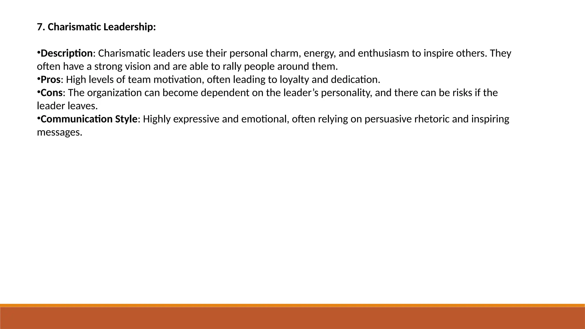 7. Charismatic Leadership:
•Description: Charismatic leaders use their personal charm, energy, and enthusiasm to inspire others. They
often have a strong vision and are able to rally people around them.
•Pros: High levels of team motivation, often leading to loyalty and dedication.
•Cons: The organization can become dependent on the leader’s personality, and there can be risks if the
leader leaves.
•Communication Style: Highly expressive and emotional, often relying on persuasive rhetoric and inspiring
messages.
 