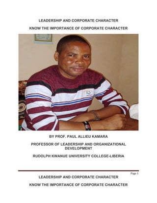Page 1
LEADERSHIP AND CORPORATE CHARACTER
KNOW THE IMPORTANCE OF CORPORATE CHARACTER
LEADERSHIP AND CORPORATE CHARACTER
KNOW THE IMPORTANCE OF CORPORATE CHARACTER
BY PROF. PAUL ALLIEU KAMARA
PROFESSOR OF LEADERSHIP AND ORGANIZATIONAL
DEVELOPMENT
RUDOLPH KWANUE UNIVERSITY COLLEGE-LIBERIA
 