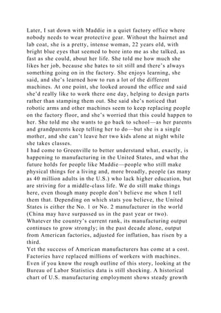 Later, I sat down with Maddie in a quiet factory office where
nobody needs to wear protective gear. Without the hairnet and
lab coat, she is a pretty, intense woman, 22 years old, with
bright blue eyes that seemed to bore into me as she talked, as
fast as she could, about her life. She told me how much she
likes her job, because she hates to sit still and there’s always
something going on in the factory. She enjoys learning, she
said, and she’s learned how to run a lot of the different
machines. At one point, she looked around the office and said
she’d really like to work there one day, helping to design parts
rather than stamping them out. She said she’s noticed that
robotic arms and other machines seem to keep replacing people
on the factory floor, and she’s worried that this could happen to
her. She told me she wants to go back to school—as her parents
and grandparents keep telling her to do—but she is a single
mother, and she can’t leave her two kids alone at night while
she takes classes.
I had come to Greenville to better understand what, exactly, is
happening to manufacturing in the United States, and what the
future holds for people like Maddie—people who still make
physical things for a living and, more broadly, people (as many
as 40 million adults in the U.S.) who lack higher education, but
are striving for a middle-class life. We do still make things
here, even though many people don’t believe me when I tell
them that. Depending on which stats you believe, the United
States is either the No. 1 or No. 2 manufacturer in the world
(China may have surpassed us in the past year or two).
Whatever the country’s current rank, its manufacturing output
continues to grow strongly; in the past decade alone, output
from American factories, adjusted for inflation, has risen by a
third.
Yet the success of American manufacturers has come at a cost.
Factories have replaced millions of workers with machines.
Even if you know the rough outline of this story, looking at the
Bureau of Labor Statistics data is still shocking. A historical
chart of U.S. manufacturing employment shows steady growth
 