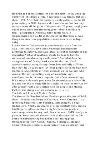 from the end of the Depression until the early 1980s, when the
number of jobs drops a little. Then things stay largely flat until
about 1999. After that, the numbers simply collapse. In the 10
years ending in 2009, factories shed workers so fast that they
erased almost all the gains of the previous 70 years; roughly one
out of every three manufacturing jobs—about 6 million in
total—disappeared. About as many people work in
manufacturing now as did at the end of the Depression, even
though the American population is more than twice as large
today.
I came here to find answers to questions that arise from the
data. How, exactly, have some American manufacturers
continued to survive, and even thrive, as global competition has
intensified? What, if anything, should be done to halt the
collapse of manufacturing employment? And what does the
disappearance of factory work mean for the rest of us?
Across America, many factory floors look radically different
than they did 20 years ago: far fewer people, far more high-tech
machines, and entirely different demands on the workers who
remain. The still-unfolding story of manufacturing’s
transformation is, in many respects, that of our economic age.
It’s a story with much good news for the nation as a whole. But
it’s also one that is decidedly less inclusive than the story of the
20th century, with a less certain role for people like Maddie
Parlier, who struggle or are unlucky early in life.
The Life and Times of Maddie Parlier
The Greenville Standard Motor Products plant sits just off I-85,
about 100 miles southwest of Charlotte, North Carolina. It’s a
sprawling beige one-story building, surrounded by a huge
tended lawn. Nearby are dozens of other similarly boxy factory
buildings. Neighbors include a big Michelin tire plant, a
nutrition-products factory, and, down the road, BMW’s only car
plant on American soil. Greenville is at the center of the 20-
year-old manufacturing boom that’s still taking place
throughout the “New South.” Nearby, I visited a Japanese-
owned fiber-optic-material manufacturer, and a company that
 