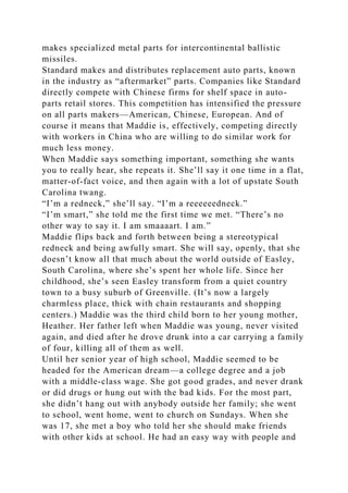 makes specialized metal parts for intercontinental ballistic
missiles.
Standard makes and distributes replacement auto parts, known
in the industry as “aftermarket” parts. Companies like Standard
directly compete with Chinese firms for shelf space in auto-
parts retail stores. This competition has intensified the pressure
on all parts makers—American, Chinese, European. And of
course it means that Maddie is, effectively, competing directly
with workers in China who are willing to do similar work for
much less money.
When Maddie says something important, something she wants
you to really hear, she repeats it. She’ll say it one time in a flat,
matter-of-fact voice, and then again with a lot of upstate South
Carolina twang.
“I’m a redneck,” she’ll say. “I’m a reeeeeedneck.”
“I’m smart,” she told me the first time we met. “There’s no
other way to say it. I am smaaaart. I am.”
Maddie flips back and forth between being a stereotypical
redneck and being awfully smart. She will say, openly, that she
doesn’t know all that much about the world outside of Easley,
South Carolina, where she’s spent her whole life. Since her
childhood, she’s seen Easley transform from a quiet country
town to a busy suburb of Greenville. (It’s now a largely
charmless place, thick with chain restaurants and shopping
centers.) Maddie was the third child born to her young mother,
Heather. Her father left when Maddie was young, never visited
again, and died after he drove drunk into a car carrying a family
of four, killing all of them as well.
Until her senior year of high school, Maddie seemed to be
headed for the American dream—a college degree and a job
with a middle-class wage. She got good grades, and never drank
or did drugs or hung out with the bad kids. For the most part,
she didn’t hang out with anybody outside her family; she went
to school, went home, went to church on Sundays. When she
was 17, she met a boy who told her she should make friends
with other kids at school. He had an easy way with people and
 