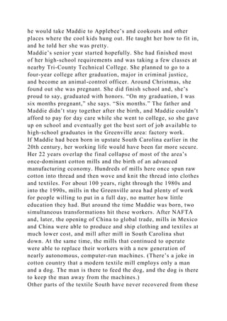 he would take Maddie to Applebee’s and cookouts and other
places where the cool kids hung out. He taught her how to fit in,
and he told her she was pretty.
Maddie’s senior year started hopefully. She had finished most
of her high-school requirements and was taking a few classes at
nearby Tri-County Technical College. She planned to go to a
four-year college after graduation, major in criminal justice,
and become an animal-control officer. Around Christmas, she
found out she was pregnant. She did finish school and, she’s
proud to say, graduated with honors. “On my graduation, I was
six months pregnant,” she says. “Six months.” The father and
Maddie didn’t stay together after the birth, and Maddie couldn’t
afford to pay for day care while she went to college, so she gave
up on school and eventually got the best sort of job available to
high-school graduates in the Greenville area: factory work.
If Maddie had been born in upstate South Carolina earlier in the
20th century, her working life would have been far more secure.
Her 22 years overlap the final collapse of most of the area’s
once-dominant cotton mills and the birth of an advanced
manufacturing economy. Hundreds of mills here once spun raw
cotton into thread and then wove and knit the thread into clothes
and textiles. For about 100 years, right through the 1980s and
into the 1990s, mills in the Greenville area had plenty of work
for people willing to put in a full day, no matter how little
education they had. But around the time Maddie was born, two
simultaneous transformations hit these workers. After NAFTA
and, later, the opening of China to global trade, mills in Mexico
and China were able to produce and ship clothing and textiles at
much lower cost, and mill after mill in South Carolina shut
down. At the same time, the mills that continued to operate
were able to replace their workers with a new generation of
nearly autonomous, computer-run machines. (There’s a joke in
cotton country that a modern textile mill employs only a man
and a dog. The man is there to feed the dog, and the dog is there
to keep the man away from the machines.)
Other parts of the textile South have never recovered from these
 