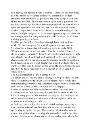 two blows, but upstate South Carolina—thanks to its proximity
to I-85, and to foresighted actions by community leaders—
attracted manufacturers of products far more complicated than
shirts and textiles. These new plants have been a godsend for
the local economy, but they have not provided the sort of wide-
open job opportunities that the textile mills once did. Some
workers, especially those with advanced manufacturing skills,
now earn higher wages and have more opportunity, but there are
not enough jobs for many others who, like Maddie, don’t have
training past high school.
Maddie got her job at Standard through both luck and hard
work. She was temping for a local agency and was sent to
Standard for a three-day job washing walls in early 2011.
“People came up to me and said, ‘You have to hire that girl—
she is working so hard,’” Tony Scalzitti, the plant manager, told
me. Maddie was hired back and assigned to the fuel-injector
clean room, where she continued to impress people by working
hard, learning quickly, and displaying a good attitude. But, as
we’ll see, this may be about as far as hustle and personality can
take her. In fact, they may not be enough even to keep her
where she is.
The Transformation of the Factory Floor
To better understand Maddie’s future, it’s helpful, first, to ask:
Why is anything made in the United States? Why would any
manufacturing company pay American wages when it could hire
someone in China or Mexico much more cheaply?
I came to understand this much better when I learned how
Standard makes fuel injectors, the part that Maddie works on.
Like so many parts of the modern car engine, the fuel injector
seems mundane until you sit down with an engineer who can
explain how amazing it truly is.
A fuel injector is a bit like a small metal syringe, spraying a
tiny, precise mist of gasoline into the engine in time for the
spark plug to ignite the gas. The small explosion that results
pushes the piston down, turning the crankshaft and propelling
the car. Fuel injectors have replaced the carburetor, which, by
 