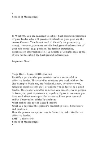 *
School of Management
In Week 06, you are required to submit background information
of your leader who will provide feedback on your plan via the
course Canvas. You do not need to identify the person (e.g.
name). However, you must provide background information of
your role model (e.g. position, leadership experience,
organisation information etc.). A penalty of 2 marks may apply
if you fail to submit the background information.
Important Note:
Stage One – Research/Observation
Identify a person who you consider to be a successful or
effective leader. This could be someone you work with or for
(for example: business, professional, sport, volunteer work,
religious organisations etc.) or anyone you judge to be a good
leader. This leader could be someone you can observe in person
or from your past experience or a public figure or someone you
have read about same qualifier as above.From your research
and/or observation, critically analyse:
What makes this person a good leader?
What you perceive this person’s leadership traits, behaviours
and qualities;
How the person uses power and influence to make him/her an
effective leader.
RMIT University©
School of Management
*
 
