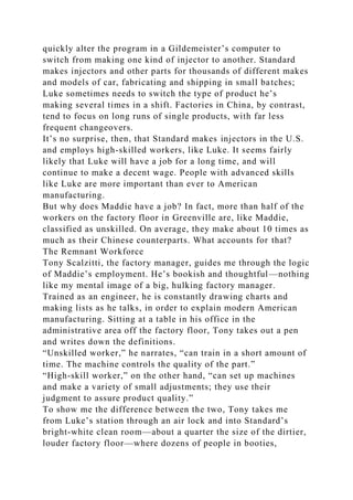 quickly alter the program in a Gildemeister’s computer to
switch from making one kind of injector to another. Standard
makes injectors and other parts for thousands of different makes
and models of car, fabricating and shipping in small batches;
Luke sometimes needs to switch the type of product he’s
making several times in a shift. Factories in China, by contrast,
tend to focus on long runs of single products, with far less
frequent changeovers.
It’s no surprise, then, that Standard makes injectors in the U.S.
and employs high-skilled workers, like Luke. It seems fairly
likely that Luke will have a job for a long time, and will
continue to make a decent wage. People with advanced skills
like Luke are more important than ever to American
manufacturing.
But why does Maddie have a job? In fact, more than half of the
workers on the factory floor in Greenville are, like Maddie,
classified as unskilled. On average, they make about 10 times as
much as their Chinese counterparts. What accounts for that?
The Remnant Workforce
Tony Scalzitti, the factory manager, guides me through the logic
of Maddie’s employment. He’s bookish and thoughtful—nothing
like my mental image of a big, hulking factory manager.
Trained as an engineer, he is constantly drawing charts and
making lists as he talks, in order to explain modern American
manufacturing. Sitting at a table in his office in the
administrative area off the factory floor, Tony takes out a pen
and writes down the definitions.
“Unskilled worker,” he narrates, “can train in a short amount of
time. The machine controls the quality of the part.”
“High-skill worker,” on the other hand, “can set up machines
and make a variety of small adjustments; they use their
judgment to assure product quality.”
To show me the difference between the two, Tony takes me
from Luke’s station through an air lock and into Standard’s
bright-white clean room—about a quarter the size of the dirtier,
louder factory floor—where dozens of people in booties,
 