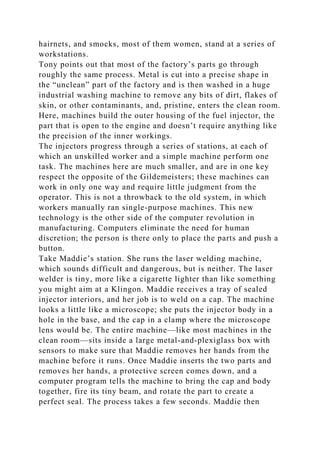 hairnets, and smocks, most of them women, stand at a series of
workstations.
Tony points out that most of the factory’s parts go through
roughly the same process. Metal is cut into a precise shape in
the “unclean” part of the factory and is then washed in a huge
industrial washing machine to remove any bits of dirt, flakes of
skin, or other contaminants, and, pristine, enters the clean room.
Here, machines build the outer housing of the fuel injector, the
part that is open to the engine and doesn’t require anything like
the precision of the inner workings.
The injectors progress through a series of stations, at each of
which an unskilled worker and a simple machine perform one
task. The machines here are much smaller, and are in one key
respect the opposite of the Gildemeisters; these machines can
work in only one way and require little judgment from the
operator. This is not a throwback to the old system, in which
workers manually ran single-purpose machines. This new
technology is the other side of the computer revolution in
manufacturing. Computers eliminate the need for human
discretion; the person is there only to place the parts and push a
button.
Take Maddie’s station. She runs the laser welding machine,
which sounds difficult and dangerous, but is neither. The laser
welder is tiny, more like a cigarette lighter than like something
you might aim at a Klingon. Maddie receives a tray of sealed
injector interiors, and her job is to weld on a cap. The machine
looks a little like a microscope; she puts the injector body in a
hole in the base, and the cap in a clamp where the microscope
lens would be. The entire machine—like most machines in the
clean room—sits inside a large metal-and-plexiglass box with
sensors to make sure that Maddie removes her hands from the
machine before it runs. Once Maddie inserts the two parts and
removes her hands, a protective screen comes down, and a
computer program tells the machine to bring the cap and body
together, fire its tiny beam, and rotate the part to create a
perfect seal. The process takes a few seconds. Maddie then
 