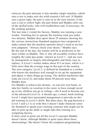 retrieves the part and puts it into another simple machine, which
runs a test to make sure the weld created a full seal. If Maddie
sees a green light, the part is sent on to the next station; if she
sees a red or yellow light, the part failed and Maddie calls one
of the skilled techs, who will troubleshoot and, if necessary, fix
the welding machine.
The last time I visited the factory, Maddie was training a new
worker. Teaching her to operate the machine took just under
two minutes. Maddie then spent about 25 minutes showing her
the various instructions Standard engineers have prepared to
make certain that the machine operator doesn’t need to use her
own judgment. “Always check your sheets,” Maddie says.
By the end of the day, the trainee will be as proficient at the
laser welder as Maddie. This is why all assembly workers have
roughly the same pay grade—known as Level 1—and are seen
by management as largely interchangeable and fairly easy to
replace. A Level 1 worker makes about $13 an hour, which is a
little more than the average wage in this part of the country.
The next category, Level 2, is defined by Standard as a worker
who knows the machines well enough to set up the equipment
and adjust it when things go wrong. The skilled machinists like
Luke are Level 2s, and make about 50 percent more than
Maddie does.
For Maddie to achieve her dreams—to own her own home, to
take her family on vacation to the coast, to have enough saved
up so her children can go to college—she’d need to become one
of the advanced Level 2s. A decade ago, a smart, hard-working
Level 1 might have persuaded management to provide on-the-
job training in Level-2 skills. But these days, the gap between a
Level 1 and a 2 is so wide that it doesn’t make financial sense
for Standard to spend years training someone who might not be
able to pick up the skills or might take that training to a
competing factory.
It feels cruel to point out all the Level-2 concepts Maddie
doesn’t know, although Maddie is quite open about these
shortcomings. She doesn’t know the computer-programming
 