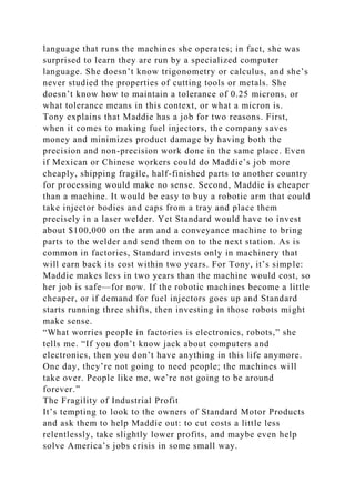 language that runs the machines she operates; in fact, she was
surprised to learn they are run by a specialized computer
language. She doesn’t know trigonometry or calculus, and she’s
never studied the properties of cutting tools or metals. She
doesn’t know how to maintain a tolerance of 0.25 microns, or
what tolerance means in this context, or what a micron is.
Tony explains that Maddie has a job for two reasons. First,
when it comes to making fuel injectors, the company saves
money and minimizes product damage by having both the
precision and non-precision work done in the same place. Even
if Mexican or Chinese workers could do Maddie’s job more
cheaply, shipping fragile, half-finished parts to another country
for processing would make no sense. Second, Maddie is cheaper
than a machine. It would be easy to buy a robotic arm that could
take injector bodies and caps from a tray and place them
precisely in a laser welder. Yet Standard would have to invest
about $100,000 on the arm and a conveyance machine to bring
parts to the welder and send them on to the next station. As is
common in factories, Standard invests only in machinery that
will earn back its cost within two years. For Tony, it’s simple:
Maddie makes less in two years than the machine would cost, so
her job is safe—for now. If the robotic machines become a little
cheaper, or if demand for fuel injectors goes up and Standard
starts running three shifts, then investing in those robots might
make sense.
“What worries people in factories is electronics, robots,” she
tells me. “If you don’t know jack about computers and
electronics, then you don’t have anything in this life anymore.
One day, they’re not going to need people; the machines will
take over. People like me, we’re not going to be around
forever.”
The Fragility of Industrial Profit
It’s tempting to look to the owners of Standard Motor Products
and ask them to help Maddie out: to cut costs a little less
relentlessly, take slightly lower profits, and maybe even help
solve America’s jobs crisis in some small way.
 