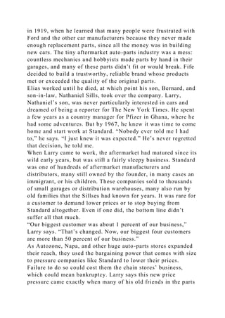 in 1919, when he learned that many people were frustrated with
Ford and the other car manufacturers because they never made
enough replacement parts, since all the money was in building
new cars. The tiny aftermarket auto-parts industry was a mess:
countless mechanics and hobbyists made parts by hand in their
garages, and many of these parts didn’t fit or would break. Fife
decided to build a trustworthy, reliable brand whose products
met or exceeded the quality of the original parts.
Elias worked until he died, at which point his son, Bernard, and
son-in-law, Nathaniel Sills, took over the company. Larry,
Nathaniel’s son, was never particularly interested in cars and
dreamed of being a reporter for The New York Times. He spent
a few years as a country manager for Pfizer in Ghana, where he
had some adventures. But by 1967, he knew it was time to come
home and start work at Standard. “Nobody ever told me I had
to,” he says. “I just knew it was expected.” He’s never regretted
that decision, he told me.
When Larry came to work, the aftermarket had matured since its
wild early years, but was still a fairly sleepy business. Standard
was one of hundreds of aftermarket manufacturers and
distributors, many still owned by the founder, in many cases an
immigrant, or his children. These companies sold to thousands
of small garages or distribution warehouses, many also run by
old families that the Sillses had known for years. It was rare for
a customer to demand lower prices or to stop buying from
Standard altogether. Even if one did, the bottom line didn’t
suffer all that much.
“Our biggest customer was about 1 percent of our business,”
Larry says. “That’s changed. Now, our biggest four customers
are more than 50 percent of our business.”
As Autozone, Napa, and other huge auto-parts stores expanded
their reach, they used the bargaining power that comes with size
to pressure companies like Standard to lower their prices.
Failure to do so could cost them the chain stores’ business,
which could mean bankruptcy. Larry says this new price
pressure came exactly when many of his old friends in the parts
 