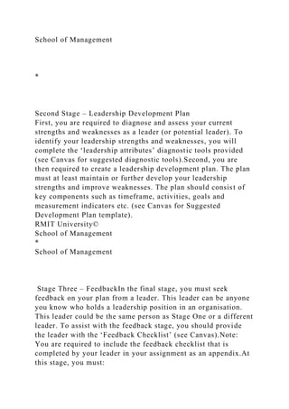 School of Management
*
Second Stage – Leadership Development Plan
First, you are required to diagnose and assess your current
strengths and weaknesses as a leader (or potential leader). To
identify your leadership strengths and weaknesses, you will
complete the ‘leadership attributes’ diagnostic tools provided
(see Canvas for suggested diagnostic tools).Second, you are
then required to create a leadership development plan. The plan
must at least maintain or further develop your leadership
strengths and improve weaknesses. The plan should consist of
key components such as timeframe, activities, goals and
measurement indicators etc. (see Canvas for Suggested
Development Plan template).
RMIT University©
School of Management
*
School of Management
Stage Three – FeedbackIn the final stage, you must seek
feedback on your plan from a leader. This leader can be anyone
you know who holds a leadership position in an organisation.
This leader could be the same person as Stage One or a different
leader. To assist with the feedback stage, you should provide
the leader with the ‘Feedback Checklist’ (see Canvas).Note:
You are required to include the feedback checklist that is
completed by your leader in your assignment as an appendix.At
this stage, you must:
 