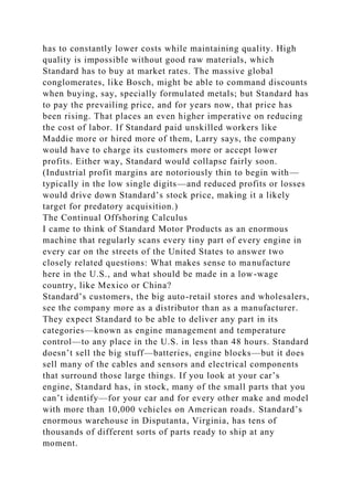 has to constantly lower costs while maintaining quality. High
quality is impossible without good raw materials, which
Standard has to buy at market rates. The massive global
conglomerates, like Bosch, might be able to command discounts
when buying, say, specially formulated metals; but Standard has
to pay the prevailing price, and for years now, that price has
been rising. That places an even higher imperative on reducing
the cost of labor. If Standard paid unskilled workers like
Maddie more or hired more of them, Larry says, the company
would have to charge its customers more or accept lower
profits. Either way, Standard would collapse fairly soon.
(Industrial profit margins are notoriously thin to begin with—
typically in the low single digits—and reduced profits or losses
would drive down Standard’s stock price, making it a likely
target for predatory acquisition.)
The Continual Offshoring Calculus
I came to think of Standard Motor Products as an enormous
machine that regularly scans every tiny part of every engine in
every car on the streets of the United States to answer two
closely related questions: What makes sense to manufacture
here in the U.S., and what should be made in a low-wage
country, like Mexico or China?
Standard’s customers, the big auto-retail stores and wholesalers,
see the company more as a distributor than as a manufacturer.
They expect Standard to be able to deliver any part in its
categories—known as engine management and temperature
control—to any place in the U.S. in less than 48 hours. Standard
doesn’t sell the big stuff—batteries, engine blocks—but it does
sell many of the cables and sensors and electrical components
that surround those large things. If you look at your car’s
engine, Standard has, in stock, many of the small parts that you
can’t identify—for your car and for every other make and model
with more than 10,000 vehicles on American roads. Standard’s
enormous warehouse in Disputanta, Virginia, has tens of
thousands of different sorts of parts ready to ship at any
moment.
 
