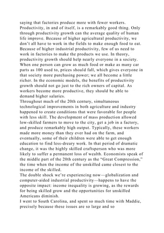 saying that factories produce more with fewer workers.
Productivity, in and of itself, is a remarkably good thing. Only
through productivity growth can the average quality of human
life improve. Because of higher agricultural productivity, we
don’t all have to work in the fields to make enough food to eat.
Because of higher industrial productivity, few of us need to
work in factories to make the products we use. In theory,
productivity growth should help nearly everyone in a society.
When one person can grow as much food or make as many car
parts as 100 used to, prices should fall, which gives everyone in
that society more purchasing power; we all become a little
richer. In the economic models, the benefits of productivity
growth should not go just to the rich owners of capital. As
workers become more productive, they should be able to
demand higher salaries.
Throughout much of the 20th century, simultaneous
technological improvements in both agriculture and industry
happened to create conditions that were favorable for people
with less skill. The development of mass production allowed
low-skilled farmers to move to the city, get a job in a factory,
and produce remarkably high output. Typically, these workers
made more money than they ever had on the farm, and
eventually, some of their children were able to get enough
education to find less-dreary work. In that period of dramatic
change, it was the highly skilled craftsperson who was more
likely to suffer a permanent loss of wealth. Economists speak of
the middle part of the 20th century as the “Great Compression,”
the time when the income of the unskilled came closest to the
income of the skilled.
The double shock we’re experiencing now—globalization and
computer-aided industrial productivity—happens to have the
opposite impact: income inequality is growing, as the rewards
for being skilled grow and the opportunities for unskilled
Americans diminish.
I went to South Carolina, and spent so much time with Maddie,
precisely because these issues are so large and so
 