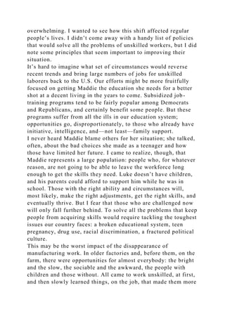 overwhelming. I wanted to see how this shift affected regular
people’s lives. I didn’t come away with a handy list of policies
that would solve all the problems of unskilled workers, but I did
note some principles that seem important to improving their
situation.
It’s hard to imagine what set of circumstances would reverse
recent trends and bring large numbers of jobs for unskilled
laborers back to the U.S. Our efforts might be more fruitfully
focused on getting Maddie the education she needs for a better
shot at a decent living in the years to come. Subsidized job-
training programs tend to be fairly popular among Democrats
and Republicans, and certainly benefit some people. But these
programs suffer from all the ills in our education system;
opportunities go, disproportionately, to those who already have
initiative, intelligence, and—not least—family support.
I never heard Maddie blame others for her situation; she talked,
often, about the bad choices she made as a teenager and how
those have limited her future. I came to realize, though, that
Maddie represents a large population: people who, for whatever
reason, are not going to be able to leave the workforce long
enough to get the skills they need. Luke doesn’t have children,
and his parents could afford to support him while he was in
school. Those with the right ability and circumstances will,
most likely, make the right adjustments, get the right skills, and
eventually thrive. But I fear that those who are challenged now
will only fall further behind. To solve all the problems that keep
people from acquiring skills would require tackling the toughest
issues our country faces: a broken educational system, teen
pregnancy, drug use, racial discrimination, a fractured political
culture.
This may be the worst impact of the disappearance of
manufacturing work. In older factories and, before them, on the
farm, there were opportunities for almost everybody: the bright
and the slow, the sociable and the awkward, the people with
children and those without. All came to work unskilled, at first,
and then slowly learned things, on the job, that made them more
 