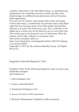 valuable. Especially in the mid-20th century, as manufacturing
employment was rocketing toward its zenith, mistakes and
disadvantages in childhood and adolescence did not foreclose
adult opportunity.
For most of U.S. history, most people had a slow and steady
wind at their back, a combination of economic forces that didn’t
make life easy but gave many of us little pushes forward that
allowed us to earn a bit more every year. Over a lifetime, it all
added up to a better sort of life than the one we were born into.
That wind seems to be dying for a lot of Americans. What the
country will be like without it is not quite clear.
This article available online at:
http://www.theatlantic.com/magazine/archive/2012/01/making-
it-in-america/8844/
Copyright © 2012 by The Atlantic Monthly Group. All Rights
Reserved.
Suggested Leadership Diagnostic Tools
Complete Three of the following diagnostic tools to assess your
leadership strengths
and weaknesses:
1. Self-Confident Test
2. Team Leadership Skills
3. Emotional Intelligence Test
4. Locus of Control: Self-assessment
5. Diversity Management Capability: Self-assessment
 