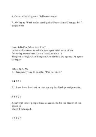 6. Cultural Intelligence: Self-assessment
7. Ability to Work under Ambiguity/Uncertainty/Change: Self-
assessment
How Self-Confident Are You?
Indicate the extent to which you agree with each of the
following statements. Use a 1-to-5 scale: (1)
disagree strongly; (2) disagree; (3) neutral; (4) agree; (5) agree
strongly.
DS D N A AS
1. I frequently say to people, “I’m not sure.”
5 4 3 2 1
2. I have been hesitant to take on any leadership assignments.
5 4 3 2 1
3. Several times, people have asked me to be the leader of the
group to
which I belonged.
1 2 3 4 5
 