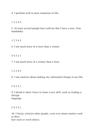 4. I perform well in most situations in life.
1 2 3 4 5
5. At least several people have told me that I have a nice, firm
handshake.
1 2 3 4 5
6. I am much more of a loser than a winner.
5 4 3 2 1
7. I am much more of a winner than a loser.
1 2 3 4 5
8. I am cautious about making any substantial change in my life.
5 4 3 2 1
9. I dread it when I have to learn a new skill, such as reading a
foreign
language.
5 4 3 2 1
10. I freely criticize other people, even over minor matters such
as their
hair style or word choice.
 